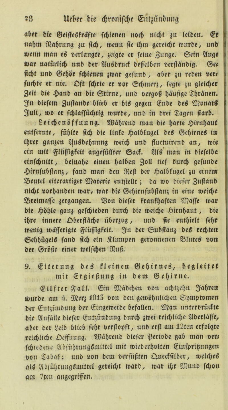 öber bfe ©etfle^frafte fcbtcticn noc^ ju (eiben. €r nQf>m OJabnitig ju n>enn fie tbm gereicbt tmirbe, unb tccnn man e6 »eriangte, jclgte er feine 3n«ÖC- ^luge ttar natüriicb unb ber Siuöbrurf beffciben uerjlanbig. @e/ ficbt unb ©ebör ftbienen jmar gefunb, aber ju reben loer# furbte er nie. Oft fcbrie er t>or ©cbmerj, (egte ju gleichet 3cit bie .^anb an bie ©firne, unb tergo^ ^)äufi^c ilbruuen. 3fn biefem 3u(lanbe blieb er biö gegen (Enbe beö 9}?onat5 3fuli, tt)0 er fcblaffücbtig mürbe, unb in brei ^Jagen flarb. Seicbenöffnung. SBabrcnb man bie bört« J^irnbauf entfernte, fühlte jlcb bie linfc J^albfugel bei ©ebirneö in ihrer ganjen SJnöbebnnng meicb unb flucfuircnb an, mic ein mit glnffigfeit angefüllter ©acf. 911Ö man in biefelbc einfebnitt, beinahe einen halben tief Durch gefunbe .^irnfnbflanj, fanb man ben Üte(l ber J^albfugel ju einem 33eufel eiferartiger ?0iaferie ent(ieüt; ba mo biefer 3uflanb nicht t)orbanben mar, mar bie ©ehirnfubflanj in eine meicbe ^reimnffe ^ergangen. 2Son biefer franfhflften ?D?affe mar bie J^bf)le ganj gefebieben bureb bie meicbe J^irnbaut, bie ihre innere Dberflacbe überjeg, unb fie enthielt fehr menig mafferigte glüffigfeit. fjn ber ©ubfianj beö rechten ©ehhügel^ fanb ftcb ein plumpen geronnenen SBlnte^ »oti ber ©rö^e einer melfcben 9?u0. 9. ©iferung beö fleinen ©ebitneö, begleitet mit ©rgie^ung in bem ©ehtrne. ©ilftcr ^all. ©in 3D?ä'bcben oon achtzehn Sfabren mürbe am 4. 3D?erj 1813 pon ben gemöhulicben ©pmptomen ber ©ntjnnbung ber ©tngemeibe befallen. 5i}?an nnterbrücftc bie Slnfälle biefer ©ntsünbnng bureb jmei reichliche Slberlaffe, aber ber Jeib blieb fehr oerflopft, unb erfi am 12tcn erfolgte reichliche öeffnung. 5ßährenb biefer ^eriobe gab man oer^ febiebene $lbtnhrungömittcl mit mieberholtcn ©infprigungen pon ^abaf; unb Pon bem perfü^ten D.uecffilber, meicbe^ ali Qlbiü()vmidimittel gereicht marb, mar ihr 2}iunb febon am 7ten ongegriffen.