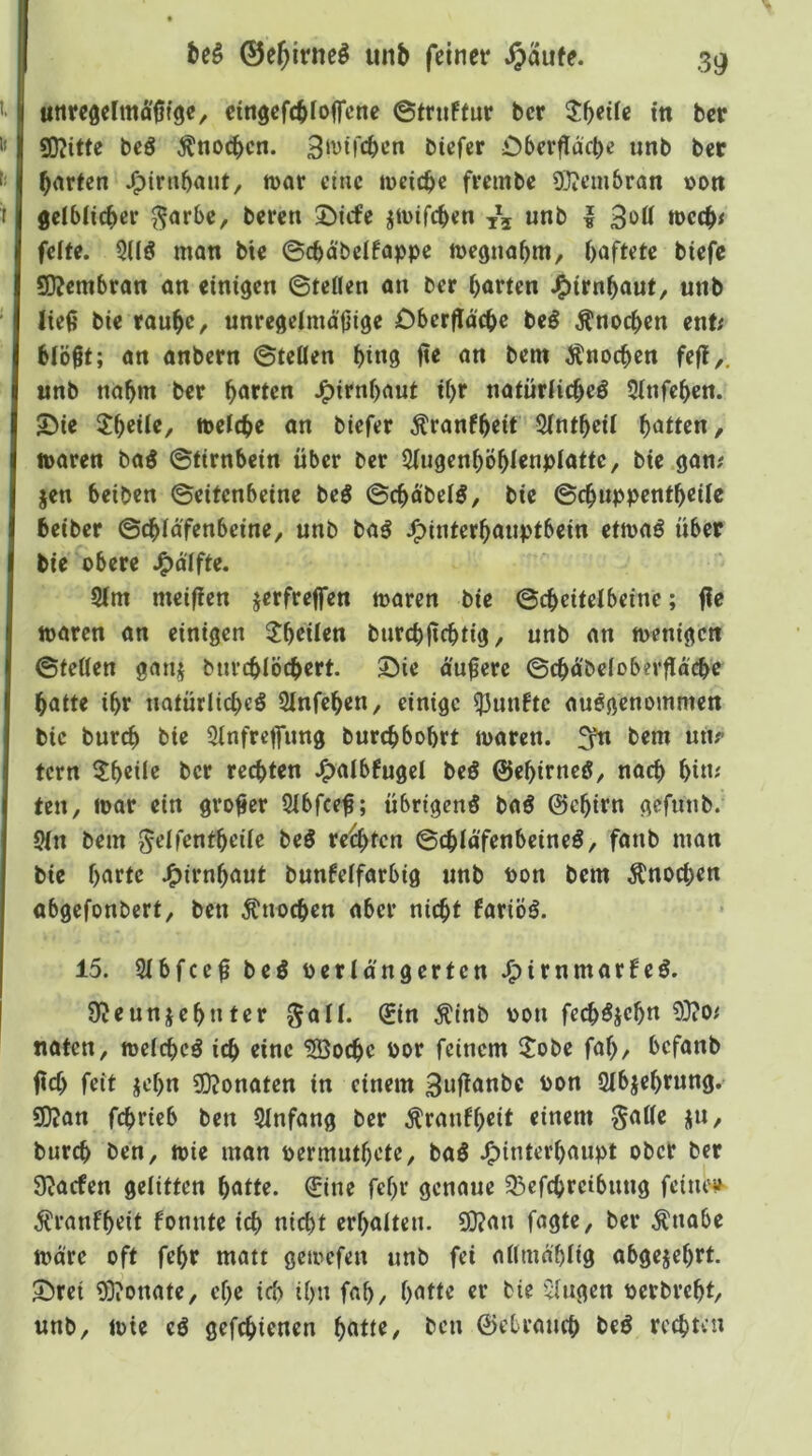 unrc0chttä'0tge, cingefcbloffcne ©tniffur bcr in ber SD?itte bcö Änocbcn. Btrifcben bicfcr £>ber0dcbe unb bec barten J^inibant, trat eine weiche frembe 93?cm&ran »on gcibticber ^arbc, beren 5)icfe jtuifeben tc\ «nb | 3»ff tt>ctb< feite. 31IÖ man bie 0cbd'belfappe megnabm/ haftete biefe 5)?embran an einigen ©teilen an ber barten JP)irnbauf, unb Iie0 bie raube, unregelmäßige Dberfldcbe beö Änoeben ent; blößt; an anbern ©teilen btn9 ße an bem Änoeben feß,. unb nahm ber barten J^irnbaut tbr natürlicbeö 51nfeben. SMe SJ^beil«/ tt>elcbe an biefer Äranfbeit Slntbeil batten, toaren ba0 ©tirnbein über ber SlugenbÖblenplatte, bie gan; jen beiben ©eitenbeine beö ©cbd'belg, bie ©ebuppentbeile beiber ©(bldfenbcine, unb baö J^interbauptbein etmaö über bie obere .^dlfte. 91m meißen jerfreßen toaren bie ©cbeitelbeinc; ße toaren an einigen 2beilen burebßebtig, unb an toenigen ©teilen ganj burcblöcbert. ©ie äußere ©cbä'beloberßocbe batte ibr natürltcbeö 9lnfeben, einige fünfte ausgenommen bie bureb bie Slnfreßung burebbobrt maren. £fn bem unr tern 5beile ber rechten J^albfugel beS ©ebirneö, noch bi»' ten, loor ein großer 91bfceß; übrigens baS ©ebirn gefunb. 91n bem ^elfentbeile beS reifen ©cblä'fenbcineS, fanb man bie barte J^irnbaut bunfelfarbig unb ton bem Knochen abgefonbert, ben Änoeben aber nicht fariöS. 15. 91bfceß beS terlä'ngerten J^irnmarfeS. 9^eunjebnter galt. (£in ^inb ton fecbSicbn 9}?o< naten, toelcbcS ich eine 9Bocbe tor feinem ^tobe fab, befanb ßcf> feit jebn 3D?onaten in einem 3»ßanbc ton 91bjebrung. S0?an febrieb ben 91nfang ber Äraufbeit einem §aße ju, bureb ben, toie man termutbete, baS J^interbaupt ober ber 9Jacfen gelitten batte. 0ne febr genaue 93efcbrcibuug feinem j^ranfbeit fonnte i(^ nicht erhalten. 9)?an fagte, ber Änabe märe oft febr matt geioefen unb fei altmäblig abgejebrt. SÜ>ret ODionate, ehe id> ihn fab, batte er bie Gingen terbrebt, unb, toie eS gefebienen b»tte, ben ©ebraueb beS rechten