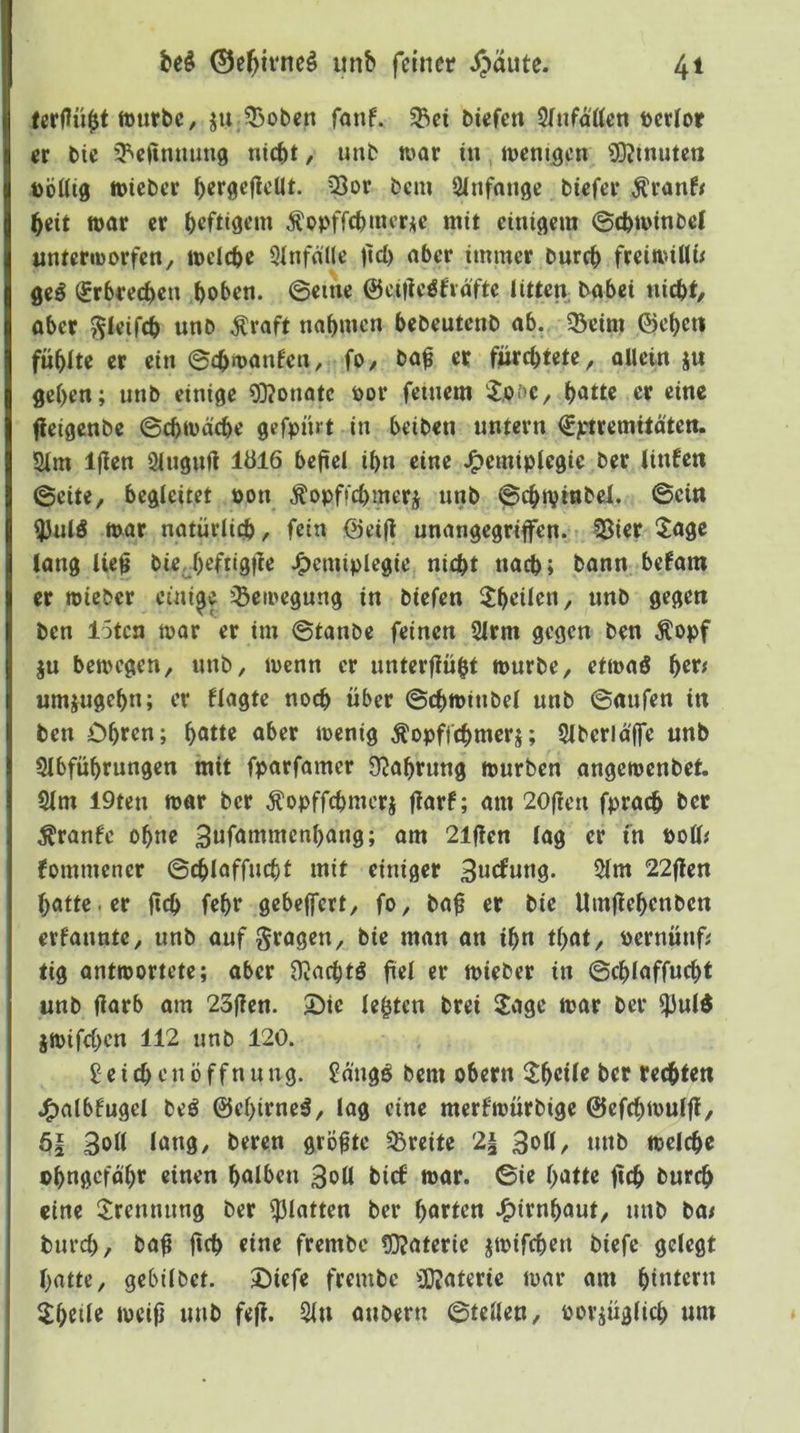 irurbc, ju 53obcn fant 5Bci btefen Sfnfä'tten tcrior er btc 3^eftmiuti9 nicht / imb war tu wenigen 9)?inuten t)öüig wieber herßefletlt. CÖor bem Slnfange biefer ^ranf# heit war er heftigem Äppffchincr^ie mit einigem ©chwinbel unterworfen, welche 3Infälle jid) aber immer burch freiwtUü geö (Erbrechen hoi>en. ©eine ©ciile^fiäfte littea babei nicht, aber ^leifch unb ^raft nahmen hebeutenb ab. 5Beim ©eh^tt fühlte er ein ©chwanfen, fo, ba^ er fürchtete, allein ju gehen; unb einige ?0?onatc oov feinem iJ.of’C, h<5tte er eine fleigenbe ©chwäche gefpnit in beiben untern €ptremitäten. 2lm Ijien Slugufl 1Ö16 befiel ihn eine J^emiplegic ber linfcn ©eite, begleitet pon ^opffchmerj unb ©chwinbei. ©ein ^ulö war natüdiih, fein ©ei|l unangegriffen. ?Bier 5agc lang iie^ bieJ)efiigfTe J^emiplegie nicht nach; bann befam er wieber einige 'Bewegung in biefen ^heilen, nnb gegen ben löten war er im ©taube feinen 2lrm gegen ben Äopf ju bewegen, unb, wenn er unterfiüht würbe, etwaö her^ umjugehn; er Hagte noch über ©chwiubel unb ©aufen in ben Ohren; h^tte aber wenig Äopffchmerj; Slberldffe unb Slbführungen mit fparfamer D^ahrung würben angewenbet. 2lm 19teu war ber ^opffchmerj flarf; am 20(?en fprach ber Traufe ohne 3«f<tntmenhang; am 21flen lag er fn Poü^ fommener ©chlaffucht mit einiger 3«efung. 5(m 22jlen hatte, er fleh fehr gebelfert, fo, ba^ er bie Umflehenbcn erfaunte, unb auf fragen, bie man an ihn that, peruünfi tig antwortete; aber Ü^achtS fiel er wieber in ©chlaffucht unb flarb am 23(?en. 2)ie lebten brei Sage war ber ^uW jwifchen 112 unb 120. Leichenöffnung. Laügö bem obern Sheile ber rechten j^albfugel beö ©ehirneä, lag eine merfwürbige ©efchwulff, 3ol( lang, bereu größte Breite 2| 3oü, unb welche ohngefdhr einen halben 3oü bief war. ©ie hatte fich l>wrch eine Sreunung ber glatten ber harten .^irnhaut, unb ba/ burch, ba^ jith «inr frembc tOJaterie jwifchen biefe gelegt hatte, gebilbet. Oiefe frembe SOJaterie war am hi^trru Shdle weifj unb fe(l. 2in aubern ©teilen, porjüglich um