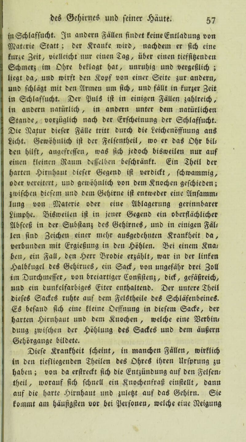 anbcvn fallen fiubef feine ^ntlabung con 3)iaterie 0tatt; ber Traufe irirb, nacbbem er jtcb eine fuv^e 3eit/ t)ielleic^)t nur einen 5^ag, über einen tief|i$enben 0d)mcrj im Obre beflnat f)dt^ unrubig unb berge^Iicb ; liegt ba, unb wirft ben ^opf ron einer 0eite jur onbern, unb febiagt mit ben Qirmen um fteb / ««b faßt in furjer Beit in 0cb(affucbt. 35er ^uI3 ijl in einigen gaUen jaf)Ireicb/ in anbern natürlicb, in anbern unter bem natürlicben 0tanbe, Dorjüglicb nach ber (?rf(beinung ber 0cbioffucbf. 55te $)^atur biefer gaöe tritt burd) bie Seicbenöffnung an^ ?icbt. ©ewÖbultcb i|i ber J^eifentbeU, wo er baö Obr biü ben hilft/ ongefreffen, waö ßcb ;ebocb biöwcilen nur nuf einen fieinen 9iaum bcjfdbeu befcbrdnft. ^in iJbeü ber barten J^lrnbaut biefer ©egenb i|l oerbieft, febwammig^ ober oereitevt, unb gewöbulieb bon bem Änoeben gefebieben; iwifeben biefem unb bem ©ebirne i)l entweber eine 2(nfamm< lung bon ?0iaterie ober eine Siblagerung gerinnbarer £impbe. 33ißwcilen i)i in jener ©egenb ein oberflacbiicber Sibfeeg in ber 0ubjianj beö ©ebirneö, unb in einigen §o'i^ len fial> 3«itb^« einer mehr ouögebcbnten Äranfbrit bo^ berbuuben mit (Ergießung in ben ^öblen. ^^ei einem ^na< ben, ein ^^aü, ben ^err 33robie erjä'blt/ mar in ber linfen ^palbfugei beö ©cbirncö, ein 0arf, bon ungefähr brei Bbtt im 35urcbmeffer, bon breiartiger S!on|t)ienj, bief, gefo^reicb, unb ein bunfelfarbtgeö (£iter entbaitenb. 35er untere ilb^f biefeö 0acfeö ruhte auf bem ^elötbeile beö 0cblä'fenbeineö. ©ö befanb ü(b eine fleine Ccjfnung in biefem 0a<fe, ber barten J^irnbaut unb bem Knochen , weiche eine 23erbim buug jwifeben ber J^öbluug beö 0acfeö unb bem äußern ©ebörgauge bilbete. 35iefe Äranfbeit febeint, in manchen Rotten, wirfiieb in ben tiefliegenben 33)eüen beö Dbteö ibeen Urfprung ju haben ; bon ba erfirceft ftcb bie ©ntjunbung auf ben Reifen# tbeü, worauf ficb febnett ein Knochenfraß einfieUt, bann «uf bie barte .^irnbaut unb julebt auf baö ©ebirn. 0ie fommt am bäuftgjien bor bei ^erfonen, weiche eine 92eigung