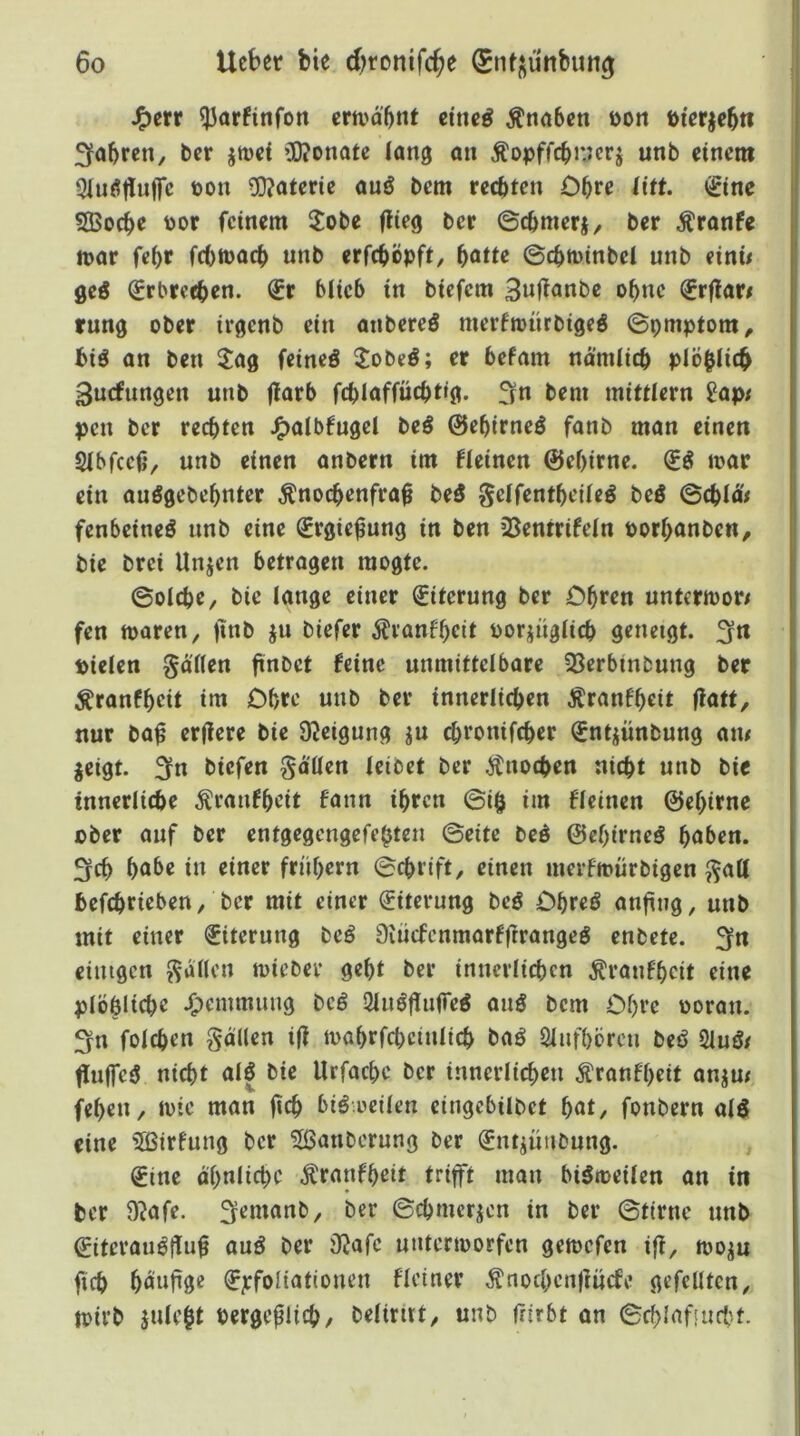 I J^err ^arfinfon erti'd'^nf eineß Knaben üon öierjebn 3fobren, ber jroef Ü)?onatc lang an Äopffcbncrj unb einem 3lnö|lnffc toon 5)?ateric anö bem rechten Obre liit. «gtne 5Bocbe toor feinem 3:obe flieg ber ©cbmerj/ ber Äranfe mar fe(>r febmaeb unb erfeböpft, ^atte ©cbminbel unb einii geö (grbreeben. (£r blieb in biefem 3w|l<»nt)e ohne (Jrflar# rung ober irgenb ein anbereö merfmnrbigeö ©pmptom, biö an ben Jag feineö Jobeö; er befam nd’mlicb plöbiieb [ Snefnngen unb flarb fcblaffücbtig. fin bem mittlern 9ap/ pen ber rechten J^albfugcl beö ©ebirneö fanb man einen Sibfeefv unö einen anbern im fleinen ©ebirne. mar ein auögebebnter ^noebenfrab be5 geifentbeüeö beö ©cbldV fenbeineö unb eine ^rgie^ung in ben 33entrifein Porbanben, bie brei Unjen betragen mogte. ©oicbe, bie lange einer Eiterung ber Cbren untermor/ fen maren, ftnb ju biefer ^Iranfbeit oorjugiieb geneigt. 3n pieien gärten finf>et feine unmittelbare 33erbinbung ber ^ranfbeit im Obre unb ber innerlichen Äranfbeit flatt, nur ba^ erflere bie 9leigung ju ebronifeber ^ntjünbung am ieigt. 3fn biefen gärten leibet ber Änoeben nicht unb bie tnnerlicbe ^ranfbeit fnnn ihren ©i§ im fleincn ©ebirne ober auf ber entgegengefebten ©eite bed ©ebirne^ höben. 3fcb höbe in einer frühem ©cbrift, einen merfmürbigen gart befebriebert/ ber mit einer Eiterung beö Obreö «nfing, unb mit einer Eiterung beö 9iücfcnmarfftrangeö enbete. 3fn einigen garten mieber gebt ber innerlichen Äranfbeit eine plöblicbe J^emmuug bcö Sluöflufre^ auö bem Obre ooran. fyn foicben gärten i|l mabrfcbcinlicb baö Sliifbcrcn beö 2luö/ fluffeö nicht al| bie Urfaebe ber innerlichen Äronf'beit anjm feben, mic man fleh biö oeilen eingebilbet b«t, fonbern alö eine 5Birfung ber Säuberung ber Snt^ünbung. , (Jine ähnliche Äranfheit trifft man bigmeilen an in ber ü^ofe. ^emanb, ber ©cbmerjen in ber ©tirne nnb ©iteronöflöb öuö ber Olafe untermorfen gemefen ifl, moju ficb böwftgß ^jcfoliationen Heiner Änochenflücfe gefeilten, mirb julebt Pergefltcb/ belirnt, unb Irirbt an ©chlafuicbt.