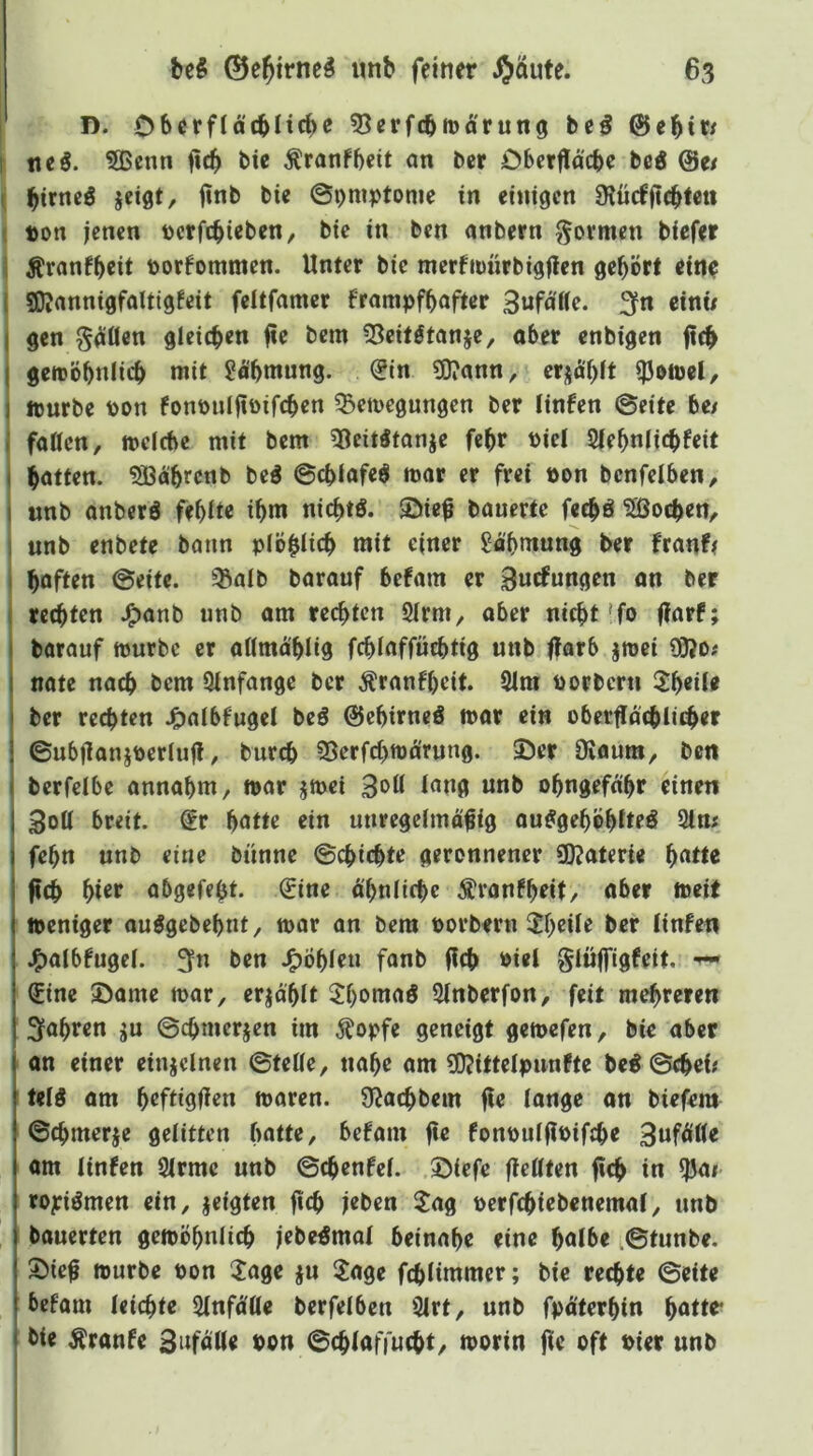 D. Obcrfläcbitcbe 53erf(bttJ^'run9 bc^ t. tieö. 5Bcnn ficb bie Äranfbeit nn bcr Obcrflacbe bei 0e/ ( bifncö jeißt/ ©Dmptome in einigen SJücfftcbteti { t)on jenen tterftbieben, bie in ben anbern govmen biefer I Ävonfbett t)orfommen. Unter bie merfimirbigjlen gehört eine I SKannigfaltigfeit feitfamer frampfbafter 3«fntte. 3fn einw I gen g^öen gleichen jie bem iBeit^tanje, aber enbigen fich geroöbniieb mit ^obmung. €in ?0iann, erjabft i|3eiDel, I ipurbe pon fonpulftpifcben ^Beilegungen ber linfen @eite be/ I fatten, melcbe mit bem 38eit5tonje febr Piel 2(ebnli(^feit hatten. Sßabrcnb beö ©cbfafe$ mar er frei pon benfelben, «nb anberö febUe ibm niebtö. ©ie^ bauerte fechö 5Öocben, unb enbete bann plöhiicb mit einer Jabmung ber franf^ haften (Seite, ^alb barauf befam er Buifungen an ber rechten J^anb unb am rechten Slrm, aber nicht'fo (larf; barauf mürbe er aUmä'hlig fchiaffüchtig unb ffarb jmei 93?o; nate nach t>em Qinfange bcr Äranfbcit. 91m porbern 2heür ber rechten J^albfuget beö ©ebirneö mar ein obertlächlii^er ©ubflaniperiufl, burch 95erfchma'rung. 35er Ovaura, ben berfelbe annabm, mar jmei 3<>ß obngefabr einen 3oU breit. Sr batte ein uuregeimä^ig au^geböbfteö 9lm febn unb eine bünne ©chichte geronnener «Katerie f)atu fich bt^t* abgefebt. Sine ä'bnliche ^ranfbrit/ aber meit meniger außgebebnt, mar an bem Porberu $b^Ue bcr tinfen J^albfugci. 3n ben .^Öbieu fanb (ich »iri Slüjfigfeit. Sine ©ame mar, erjabit 5f)omaö 9Inberfon, feit mehreren fahren ju ©chmerjen im Äopfe geneigt gemefen, bie aber on einer einjclnen ©teUe, nabe am 50?ittelpunfte be# (Sehet; tetß am bcftißfiß« maren. ÜJachbem (te tangc on biefem ©chmerje gelitten batte, befam (te fonput(tPifche 3«f^tt« om tinfen 3irmc unb ©chenfet. .©iefe (tettten (ich in 95ai royiömen ein, jeigten (ich jrben ijag pcrfchiebenemat, unb bauerten gemöbniieh jebe^mot beinahe eine halbe .©tunbe. ©ief mürbe Pon Jage ju 2age fchlimmer; bie rechte ©eite befam leichte SlnfÄlle berfelbcn 9lrt, unb fpäterhin hatte* bie Äranfe SitföU« Pon ©chlaffucht, morin (ie oft Pier unb