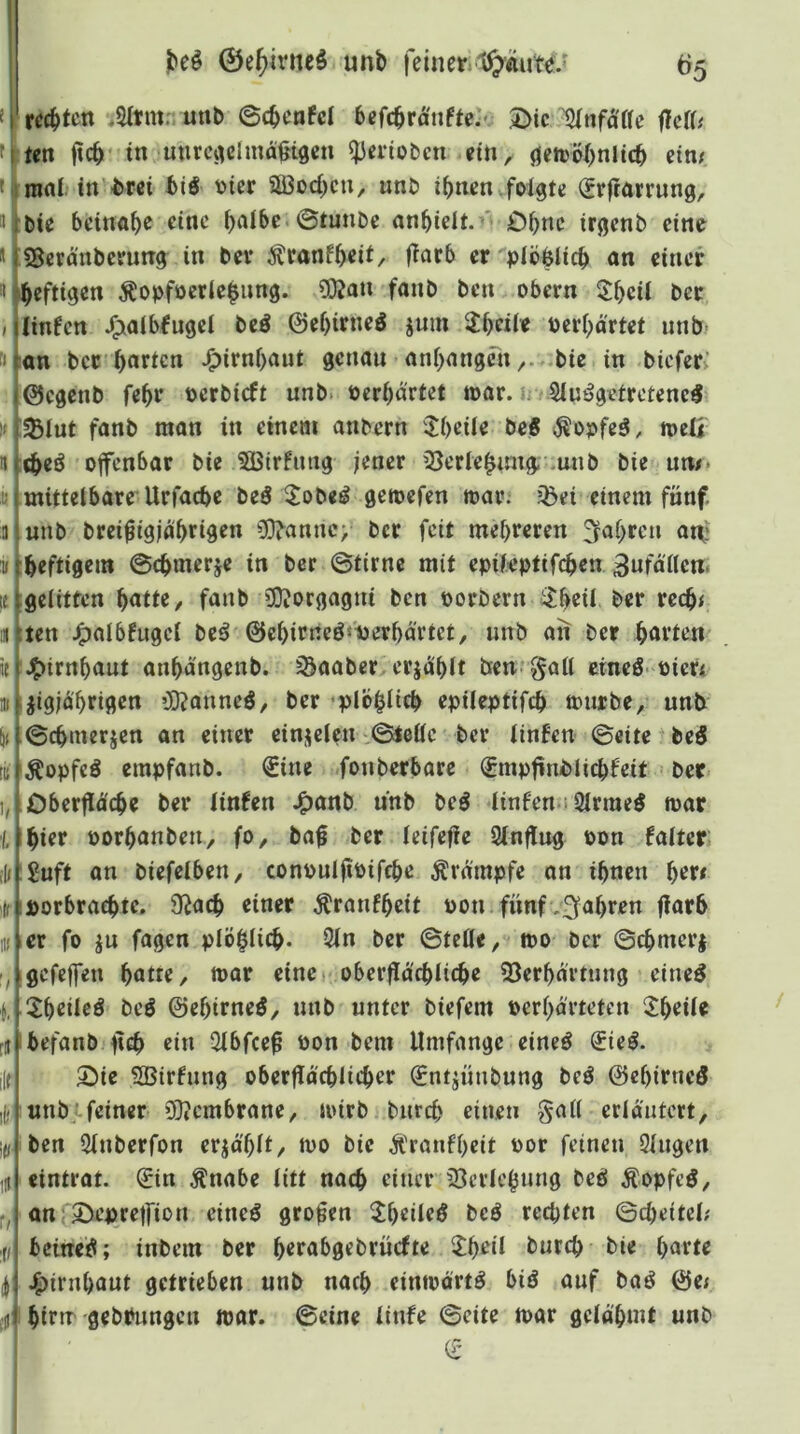 0e()ivne^ unb feiner65 rechten uttb ©cbenfcl befcbra'nfte:'. Die IJInfaae HdU ■iten ftcb in mim^clmägigcn ^erioben ein, öetcöbnlicb eim f ii nuii. in brei biö vier SBoeben, unb ihnen .folgte (Jrjtörrung, »rbie beinah^ h^ibc.©tunbe «nbielt.^' Dbnc irgenb eine * tSSeranbeenng in bev i^canfbeü/ fiarb er plbhlicb an einer ^ heftigen Äopfocrle|img. 3Q?an fanb ben obern 5:heii ber I jlinfcn J^albfugcl beö ©ehirneö jnin 3!brii« Perhärtet unb fijiön ber harten J^irnhant genau anhangrn,. *bie in bieferv ©egenb fehr pcrbicft unb. Perhärtet war. ir Sluögetrctene^ ^lut fanb man in einem anbern Jheüe beS i^opfeö, tpeö offenbar bie 5Birfimg jener iöerle^nng- .unb bie un/. mittelbare’Urfache beö ^|;obeö gemefen toar. jßei einem fünf unb brei^igjährigen ?0iannc> ber feit mehreren fahren att? »[heftigem ©chmerje in ber ©tirnc mit epileptifchen Unfällen, le[gelitten hatte, fanb »DJorgagni ben porbern itheil ber rech< ten J^albfugcl bcö ©ehirneö«i)erhärtet, unb aii ber harten J^irnhaut anhängenb. ^aaber,erjahlt ben^^all cineö'Picr< jigjä'hrigen ’lfjanneö, ber •plbhltch epileptifch mürbe, unb ©chmerjen an einer einjelen .©teile ber linfen ©eite + beö Äopfeö empfanb. €ine fonberbare €mpfinblichfeit ber Oberfläche ber linUn JP)anb unb beö Itnfen 2lrme5 mar hier porhanben, fo, ba0 ber leifefie Slnflug pon faltcr 2uft an biefelben, conpulfipifche Krämpfe an ihnen her# porbrachte, S^ach einer Äranfheit Pon fünf-fahren flarh er fo in fagen plöhlich- 2ln ber ©te0e, mo ber ©chmerj gefeffen hatte, mar eine (Oberflächliche 53erhärtung eine^ 3!heileö bcö ©ehtrneö, nnb unter biefem Perhärteten ^^heile befanb lieh ein Slbfcef Pon bem Umfange eineö ^ieö. Die SBirfnng oberflächlicher €ntiünbung beö ©ehirneö «nbifeiner iB?cmbrane, mirb burch einen galt erläutert, ben Slnberfon erzählt, mo bie Ä'ranfheit por feinen Singen eintrat. 0n Änabe litt nach einer 23crlehnng beb Äopfcb, aniDepreffion eineb großen ^Jheileb beb rechten ©cheitel; beitteb; inbem ber herabgebrüefte 2:heil burch bie harte .^irnhant getrieben unb nach einmärtb bib auf bab ©ej hirm gebPnngen loar. ©eine linfe ©eite mar gelähmt unb