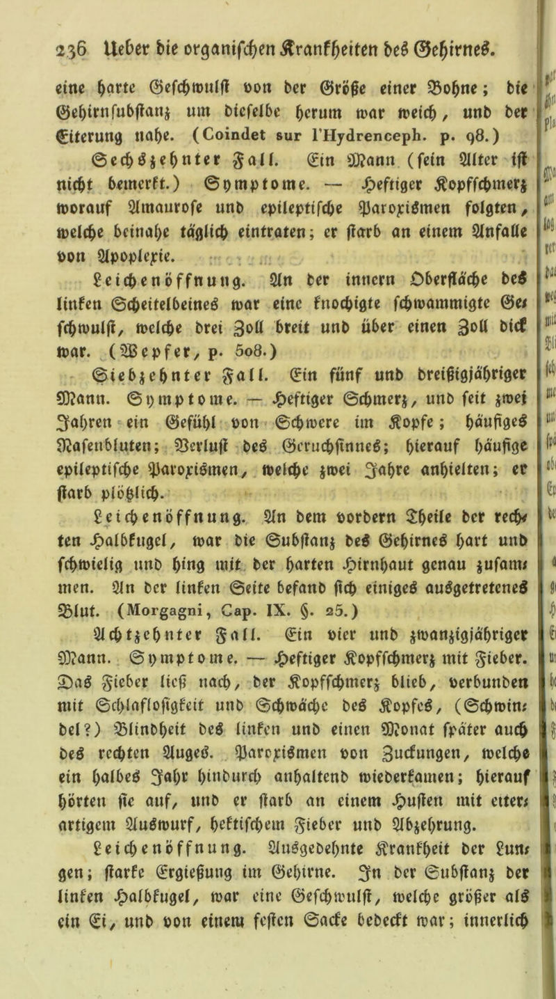 eine börtc ©efcbttiilfl Don ber @rÖ0e einer SBo^ne; bie ‘ ©ebirnfubflaiii um bicfelbc herum mor »eich, unb ber 0terun9 nahe* (Coindet sur THydrenceph. p. 98.) ©echdjehnter ^aU. (Jin Si)?ann (fein 2Uter ifJ nicht bemerft.) ©pmptome. — J^eftiger ^opffchmers »orouf Slmaurofe unb epileptifche ^Jaropiömen folgten, »eiche beinahe täglich eintraten; er (larb an einem Unfälle pon Slpoplepie. - . , l?eichenÖffnung. 21n ber innern Dberfl[oche be^ littfen ©(heitclbeineö »ar eine fnochigte fch»ammigte ©e< fch»ulft, »eiche brei 3oll breit unb über einen »ar. ^(idSepfer, p* 5o8.) ©iebjehnterJ^all. 0n fünf unb brei^igjä'hriger Si)?ann. ©pmptome. — J^eftiger ©chmerj, unb feit jroei ^fahren ein ©efühl Pon ©ch»ere im Äopfe; höufiöc^ S)Jafenbluten; 23erlufl beö ©crnchftnneö; hierauf hnnjige epileptifche ^avojciömen, »eiche j»ei 3r<^hre anhielten; ec (larb plöhlich* Leichenöffnung. 21n bem porbern Jheile ber rech# ten J^albfugel, »ar bie ©ubflanj be5 ©ehirneö hört unb fch»ielig unb hi«9 »it ber hörten J^irnhöut genau jufam# men. 21n ber linfen ©eite befanb ftch einigeö ausgetretene^ S31ut. (Morgagni, Cap. IX. §. a5.) Clchtjehnter gall. €in Pier unb j»anjigjä'hriger 03?ann. ©pmptome. — .^eftiger ^opffchmerj mit lieber. 5^aS lieber licji nach, ber Äopffchmerj blieb, Perbunben mit ©chlaflofigfeit unb ©ch»ächc beS ÄopfeS, (©ch»im bei?) ^^linbheit beS linfen unb einen 0}ionat fpäter auch beS rechten SlugeS. ^arejeiSmen Pon 3wef»n0en, »eiche ein hölbeö ^öhr hint'wrch anhaltenb »ieberfamen; hierauf hörten (ie auf, unb er ftarb an einem J^uflen mit eiter; artigem 21uS»urf, heftifchem ^^ieber unb 51bjehrung. Leichenöffnung. SluSgebehnte ^^ranfheit ber Lum gen; (larfc ^rgie^ung im ©ehtrne. 3rn ber ©ubflanj ber linfen .^albfugel, »ar eine @efch»ulfl, »eiche größer alS ein ^i, unb Pon einem fcflcn ©aefe bebeeft »ar; innerlich pla dia jiti loi icf mi! Jii fei) »in ff« dl h i Di »t bi I