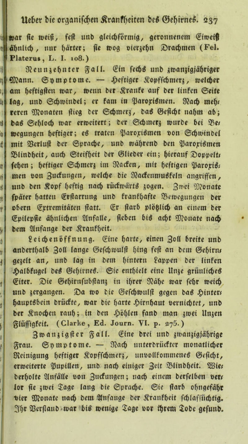 »ör f?e JDci^, fe(! unb öleicbförmiö, geronnenem 0n>eif Äbnlicb, nur harter; fie ioog oierjebn S^rac^men (Fel. Flatcrus y L. I. io8.) jRennjebnter ^all. €in feebö unb ^toonjigjÄbrtger ®?onn. ©pmptome. — J^eftlger Äo|>ffcbmcrj, meicber om beftigflcn mor, toenn ber Traufe ouf ber linfen ©eite lög, unb ©cbioinbel; er fam in ^nroyiämen. 9?acb meb^ reren ?QJonaten flieg ber ©cbmerj, bag 0ejtcbt nahm ob; bflö ©eblocb loör erweitert; ber ©cbmerj mürbe bei ^e/ »cgungen heftiger; traten ijfnrojciömen t>on ©cbimnbel mit 23erlu(i ber ©pracbe, unb wdbrenb ben ?3arojciömeti 33linbbeit, auch ©teifbeit ber ©lieber ein; hierauf Stoppelt/ feben; heftiger ©cbmerj im Olacfen, mit heftigen ^aropö^ men pon 3«efungen, meicbe bie n?acfenmuöfeln angriffen, unb ben Äopf heftig nach rücfmd'rtö i^ogen. ^mei ?0?onate fpd'ter hatten Srfiarrung unb franfhöfte ^Bemegungen ber übern ©ptremitdten flatt. (Sr fiarb plbhiicb an einem ber (Spilepfle dhniieben 3infal(e, (leben big a^t 9D?onate nach bem 2Infange ber Äranfheit. Leichenöffnung. (Sine hotte, einen 3oK breite unb onberthalb 3bH lange ©efchmulf? hing fcfl an bem ©ehirni gejelt an, unb lag in bem hintern Lappen ber linfen J^albfugel beg ©ehirneg. ©ic enthielt eine Unje grünlicheg ©iter. ©ie ©ehirnfubjlanj in ihrer 9?dhe mar febr meich unb vergangen, ©a mo bie ©efchmulfl gegen bag J^inter^ hauptgbein brüefte, mar bie horte J^irnhout üerniebtet, unb ber Knochen rauh; in ben .fohlen fanb man jmei llnjen §lü(figfcit. (Clarke, Ed. Journ. VI. p. 2j5.) 3manjig(ter gall. ©ine brei unb imanjigjd'hrige grau, ©pmptome. — 9^ach nnterbrücfter monatlicher Sveinigung h^füß^t ^opffchmerj, nnpollfommcneg ©eficht, ermeiterte Pupillen, unb nach einiger 3«it ^linbheit. SBie; berholte Ölnfd'lle Pon 3ncfungcn; nach einem berfelben Perr lor (ie jmei 5:age lang bie ©prache. ©ie (larb ohngefd'hr Pier SKonatc nach bem 51nfange ber Äranfheit fchlaffiichtig. 3fht 3er(ianb«mar W menige 2age por ihrem 2obe gefunb.