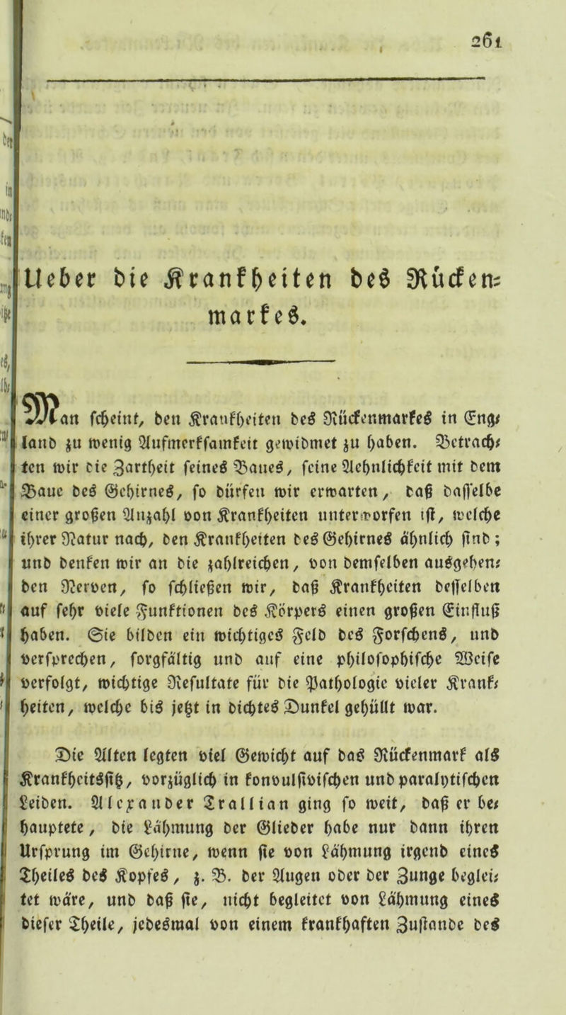 I ItJ lieber bie ^ranfb^iten beö 0lücfen: marf e6. li/ ?D?an fc^eitU, bcti Ärauf()citcn beö 9vücfi’nmötfc§ in ^ng# (anb ju tDcnig 5iufmcrffamfett g^mibmet ju ()abcn. $>etrac^< fcn mir cie3nrtf)eit feincöfeine 21cbnlic^)feit mit bent 5Bauc beö ©c^irncö, fo bürfeti mir ermarten, ba^ bafl'elbc einer gro^rn Sinja^l oon ^ranf()citcn unterworfen ifl, mefc^e tf>rer Statur noeb^ ben Äranfi)etten beö@ef)irncS ftnb; mib benfen mir an bie i5af)lrcicl^cn, oon bcmfelbcn auögebenr ben Oicrocrt, fo fd)lie^en mir, ba§ Äranfbciten bc|fdbett auf febr oteie ^unftionen bcö ^örperö einen großen €intlu0 haben, ©te bllben ein micbtigciJ §eib beö gorfchenö, unb toerforechen, forgfdltig unb auf eine pbüofopbifchc ^cifc Perfoigt, michtige üvefultate für bie Pathologie Pieler Ärauf; beiten, melchc biö je^t in bichteö 3^unfel gehüllt mar. ^ic Qllten legten Piel ©emicht auf ba^ ^lücfenmarf al5 Äranfhcit^fth/ Porjüglich in fonPulfiPifchen unbparalptifchcti Seiben. 211 epa über 2rallian ging fo meit, baf er hc< hauptete, bie l^i'hmung ber ©lieber h<t^e nur bann ihren Urfpruug im ©chirue, menn fte pon i?ä'hmung irgenb cinc5 5h«il«^ bei Äopfeö, j. 5B. ber 2lugen ober ber 3««0e hegleü tet mdre, unb ba^ fte, nicht begleitet Pon Sdhmuug einc5 biefer $1)«*^/ jebeömal Pon einem franfh^fl«« be^