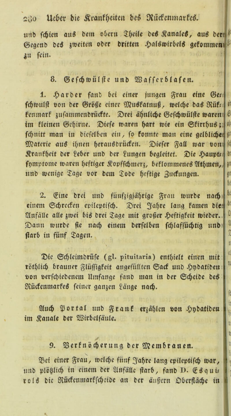 2o0 lieber bie be$ DJucfenmarfeö. i tinb fcbicn ouö bnn o6cvti 5f>cile bcd Äoitole^/ ouö bcriS^' ©egcnb beö jmeiten ober brieten ^atöroirbet^ gefommen^^“ in fein. % »! , 8. ©efcbftJuIfleunbSßafrcrbfafen. 1. J^arber fanb bei einer lungert gröu eine ©eri fcbmnlfT oon ber ©rö0e einer ?0?u^fatnu^.. loetcbe baö 9vuf;L*’' fenmorf jufninmcnbrncfte. 5>rei d'bnlicbe ©efcbtoulfle waren t im fieinen ©cbirnc. 3!5iefe waren böft ft)ie ein ©firrbuö ;:f fcbnitt man in btcfelben ein, fo fonntc man eine getblicbeff^ S}?aterte auö ihnen berauöbvücfen. 2)iefer ^att war boni Äranfbeit ber ?eber unb ber jungen begleitet. Die J^aupt/i fcf fpmptome waren heftiger ^opffebmerj, beflommene^ Stthmett/; i« «nb wenige ^agc por bem 2obe h<^ftiöe 3ncfnngen. ; ü« I (tl 2. ^ine brei nnb fnnfjigjd'hrigc ^ran würbe nacb»f einem ©chrcefen epileptifch. Drei i^ng famen bie t SInfdüc aüe jwei biö brei 3:age mit großer J^eftigfeit wieber..i ^ Dann wnrbe fie nach einem berfelben fchiaffüchtig unb ’ ^ fiarb in fünf Sagen. ~ D! I. jjll Die ©chietmbrüfe (gl. pituitaria) enthielt einen mit'i töthüch brauner glüffigfeit angefütften ©aef unb J^pbatibeniji pon perfchiebenem Umfange fanb man in ber ©cheibc be^ i Üiucfenmarfeö feiner ganjen Sd'nge nach. fil ! jji Stuch portal unb granf erzählen Pon J^pbatiben im Äanale ber Söirbclfdule. i ' % B 9. 53er6nöcherung ber 3D?embranen. ^et einer ii>elchc fünf ^ahre lang epüeptifch war, unb plöhlich i« einem ber Sinfd'tle jlarb, fanb l). ] rolö bic iKücfenmarffchzibc an ber dti|lcrn Oberfldche in