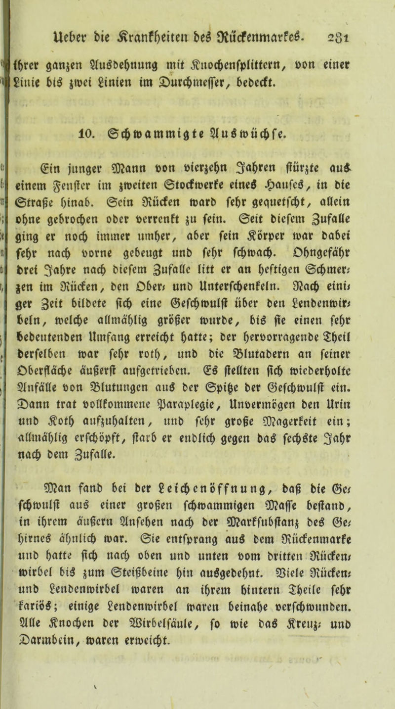 ihrer ganjen Siu^öchnung mit Äuoebenfpiittertt, öon einer £iuie bt^ jroei 8inien im ©urchmeffer, bebeeft. 10. ©cbmammiöte Siuömücbfe. €in junger 5Kann bon öierjebn fyabren fiürite ou«- einem ^euffer im jmeiten ©toefmerfe eine^ in bie ©tra^e hinab, ©ein Diücfen morb fehr gequetfeht/ aöeitt ohne gebrochen ober oerrenft ju fein, ©eit biefem ging er noch immer umher, aber fein Körper loar babei fehr nach ^>orne gebeugt unb fehr fchmach- Dhngefä'hr brei ^ahre nach biefem Sufnöe litt er an heftigen ©chmer; jen im Sxücfen, ben Cberj unb Unterfchenfeln. 32ach einü ger Beit biibcte fich eine ©efchmulfl über ben Senbentoir^ bein, melche aKmahiig größer tonrbe, biö fie einen fehr bebeutenben Umfang erreicht hotte; ber heroorragenbe 2heii berfciben toar fehr roth, unb bie SBiutabern an feiner Cberfiä'che ä'ugerjl aufgetrieben. (Eö fleßten ficb micberhoitc SInfätte Pon ^Blutungen auS ber ©pi^e ber ©efchtoulfl ein. JDann trat ponfommene ^araplegie, Uupermögen ben Urin unb Äotf) aufjuhalten, unb fehr große ?0?agerbeit ein; aifmählig erfchöpft, flarb er enblich gegen bal fechöte ^ohf nach ^em Snfaiie. 5}?an fanb bei ber Leichenöffnung, baß bie ©e^ fchipuljl auö einer großen fchwammigen CO?affe beßanb, in ihrem äußern 5Infehen nach ber 90?arffubßanj beö ©e,' hirneö ähnlich mar. ©ie entfprang auö bem Ovürfenmarfe unb hotte ßch nach oben unb unten Pom britteu Üvücfcm ipirbel bi3 jum ©teißbeine hin auögebehnt. 53iele Diücfcm unb Lenbenmirbei maren an ihrem hintern 2!heiie fehr fariö5; einige Lenbenmirbel maren beinahe oerfchtpunben. 51Ue Änochen ber 3BirbelfouIe, fo mie baS Äreuj; unb 2)armbcin, maren ermeicht.