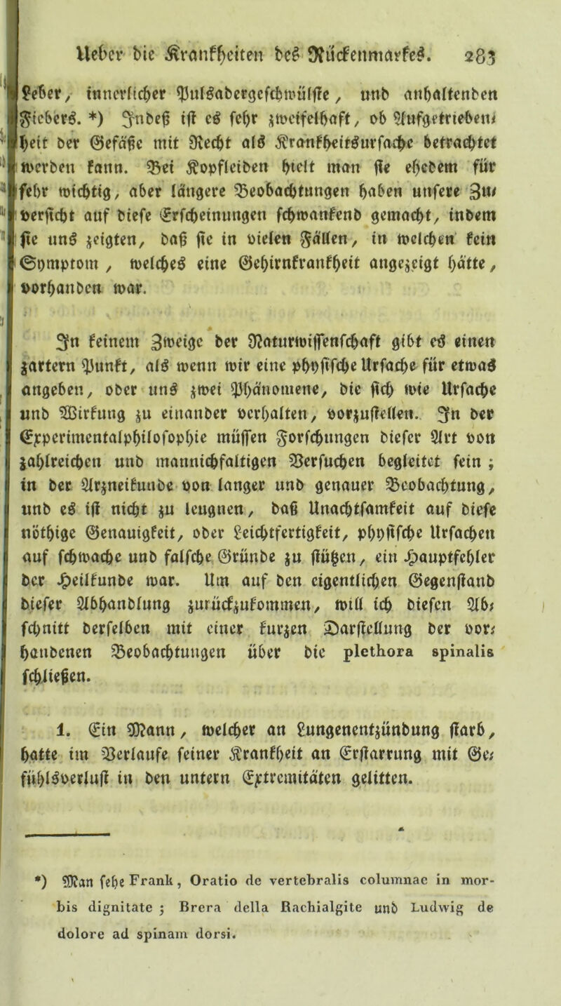 lieber/ tnnevdcber ^ulöabergcfcbtnüljle, unb anböltcnbcn j^^lcbcrö. *) 5^nbe^ tff fc()r j;ti>cifelbaft, ob ^lufgftriebcn^ [bfit ber 0cfä^c mit 9vecbt alö ^ronfbeit^utfocbc betrachtet ’toerben fann. ^ei Äopflcibeti htrlt man i?e ehebem für kfebr totebtig, aber längere Beobachtungen haben unfere 3«^ Ptoerftcht auf btefe ijrfcheinungen fchmanfenb gemacht, tnbem fe unö jeigten, ba^ in Dielen gälten, in mclchen fein ©omptom , foeicheö eine ©ehirnfvanfheit angejeigt hatte, porhanben mar. \ 3fn feinem ber ÜJaturmilTenfchaft gibt eö einen jartern ^unft, alö menn mir eine phpfifche Urfacho für etmaö ongeben, ober unö ijmei Phänomene, bie ‘Die Urfache unb ^Birfung ju einanber Pcrhalten, Dorjuffeflen. 3fn ber ©pperimcntalphilofophie müjfen gorfchungen biefer 9lrt pon zahlreichen unb mannichfaltigen Berfuchen begleitet fein ; in bet Slrineifuubc pon langer unb genauer Beobachtung, unb eö iÜ nicht ju leugnen, baß Unachtfamfeit auf biefc nöthige ©enauigfeit, ober geichtfertigfeit, phpitfehe Urfachen auf fchmache unb falfchc ©rünbe ju flühen, ein J^auptfchler ber ^eilfunbe mar. Um auf ben eigentlichen ©egenjianb tiefer Slbhanblung zurüefzufommen, mill ich biefen 21b; fchnitt betreiben mit einer furjen A)arÜellung ber Por; hanbenen Beobachtungen über bie plethora spinalis fchiießen. 1. €in 9)?ann, melcher an gungenentjünbung jlarb, hatte tm Berlaufe feiner Äranfheit an €rltarrung mit ©e; fühlöperluji in ben untern (g^tremitäten gelitten. •) 2)Jart feh^ Frank, Oratio de vertchralis columnac in mor- bis dignitate 5 Brera della Rachialgite unb Ludwig de dolore ad spinam dorsi.