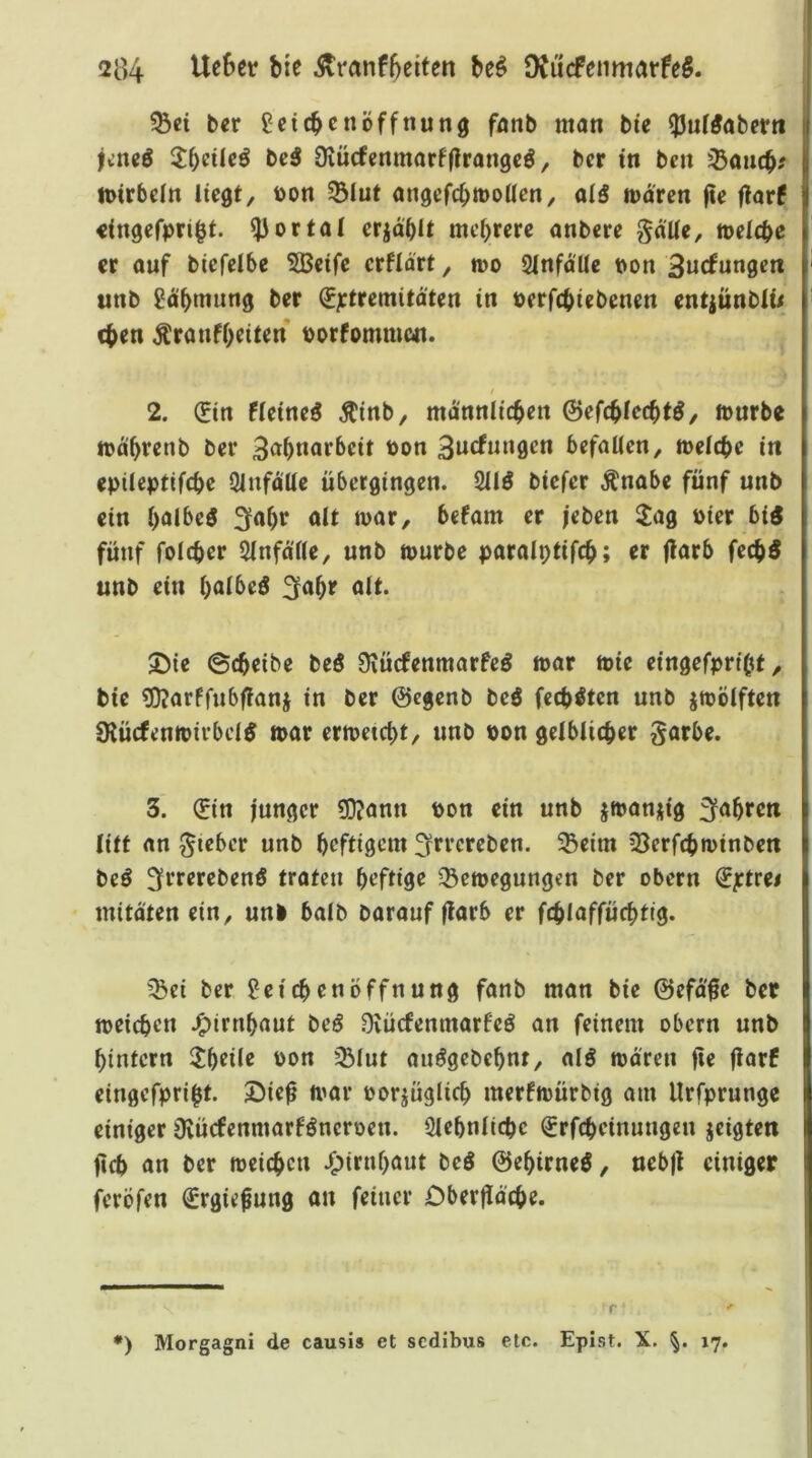 ^ei ber Leichenöffnung fnnb man bie ipnf^aberti jeneö 2:i)eile^ beä Dvücfenmarffirangeö, ber in ben ißanch? tt)irbein liegt, bon 5Blut angefchmoUen, alg mdren jte flarf «ingefpri^t. portal erjdhit mehrere anbere gdUe, welche er auf biefelbe 5Beife crfld'rt, n>o 2lnfd'Ue t>on 3wcfungeti unb Ldhmung ber (Jjctremitdten in »erfchiebenen entiünblu chen Äranfheiten borfommen. / 2. (Ein fleine^ ^inb, männlichen 0efchlechtö, würbe wd'hrenb ber 3<Jhnorbeit bon befallen, welche in epileptifche Qlnfdlle übergingen. 211^ biefer Änabe fünf unb ein hfli^rg alt war, befam er jeben 2ag hier big fünf folcher Slnfd'lle, unb würbe paralptifch; er jlarb fechg unb ein halbeg ;^ahr alt. J)ie ©cheibe beg 9\ücfenmarfeg war wie eingefpriht, bie «Djarffnbffanj in ber ©egenb beg fechgten unb zwölften Slücfenwirbelg war erweicht, unb bon gelblicher garbe. 3. (Ein junger «DJann bon ein unb jwanjig fahren litt an lieber unb heftigem f^rrcreben. 5Beim iöerfchwinben beg 3fererebeng traten heftige Bewegungen ber obern (J^trei mitdten ein, uni halb baraufflarb er fchlaffüchtig. Bei ber Leichenöffnung fanb man bie @efd'0e ber weichen J^irnhaut beg Üvücfenmarfeg an feinem obern unb hintern l^heile bon Blut anggebehnt, alg waren fie jiarf eingefpriht. SMe^ war borjüglich merfwürbig am Urfprungc einiger Dvücfenmarfgneroen. 2lehnlichc €rfchcinungen jeigten jich an ber weichen J^irnhaut beg ©ehirneg, uebjt einiger feröfen €rgie^ung an feiner Dberfldche. r ‘ •) Morgagni de causis et sedibus etc. Epist. X. 17.