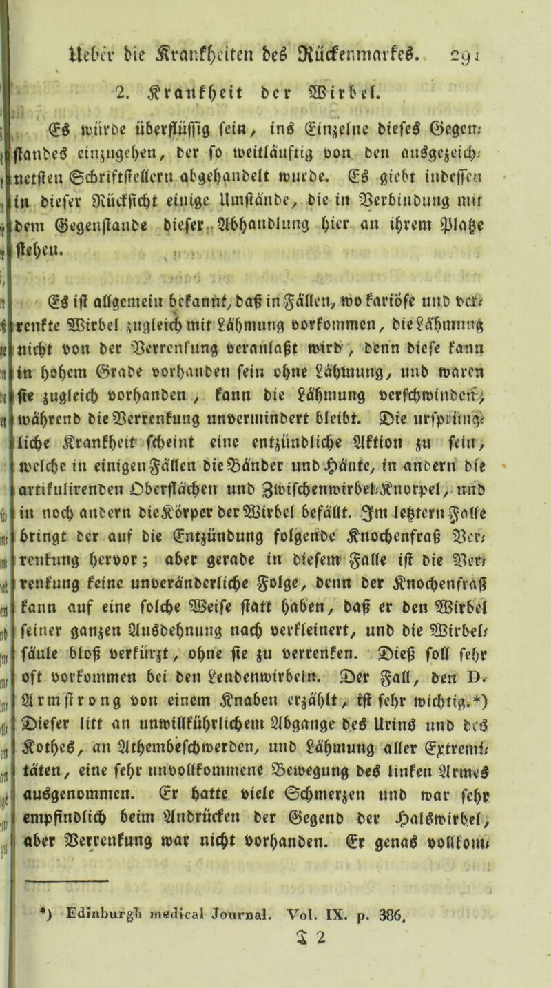 I UetuT tie Äranf(>citcn bcö DJücfenmnvfc^. 29 j I 2. bcr 5Gtrbi’L tt)iu*£)c überflwiriö fei«/ i«^ (Jinjdnc biefeS ©egem flanbeö ctnjngebe«/ bcr fo tDcitlduftig oon ben nuögcjcicl); tictffcu ©ebriftdettern toiirbc. giebt inbcjfcn 5 in biefcv Diücfficbt einige Uinffänbe, bic in Serbtnbung mit bem ©cgcnjlanbe biefcr..2ibbö«t'l««9 biee 0» ihrem ^Iflgc t flcbe«. ü i ' iii ’til «11 !t( l!l) Öll :ni ff jä * ifl oügcmcin befannf, ba^ in S^'flcny mo fariofe unb tcf<r renfte SBirbd ;^uglei(ibmit 8dbmung öorfommen, bie^cfbrnimg nicht t)on bcr ^13crrcnfung öcrnnfn^t mirb, benn biefe faiin in bobent ©rabc ttorbvnibcn fein ob«e ^dbinung, unb n>arcn ft« jugieicb torbanben , fonn bie 2dbmung t)crfcbtt)inbctr> lüd'brcnb bieSSerrenfung untjerminbert bleibt. 2)ie urfprnngi liebe Äranfbeib febeint eine entiünblicb« Siftion ju fein, mdebe in einigen^dtlen bic^dnber unbJ^d'nte, in nnbern bie artifnlircnbcn Cbcrfld'cbcn nnb 3it>tfcbcnn)irbet;ÄnDrpd,-nnb in noch anbern bic^Örper bcr?S5irbd befaßt. lebtcrn,5<’ße bringt bcr auf bic ^ntjünbung folgenbe Änoebenfrn^ 33er# renfnng berpor; aber gcrab« in btefem' $aß« i(l bic ?Bcr» tenfung feine unpcrdnbcriicbc Soige, beim bcr ^nocbcnfrö9 fann auf eine foiebe ?Beife fiatt hoben, baß er ben 3Birbd feiner ganjen Siuöbcbnung nach perfteinert, unb bie iSBirbei/ foule bloß perfnrjt, ohne ße ju perrenfen. ©ieß foß febr oft porfommen bei ben ^enbenmirbdn. 2)er goß, ben D. Slrmßrong pon einem .Knaben erid'blt, fß febr ipicbtig.*) ©iefer litt an unjpißfübrlicbcm Slbgange beö Urinö nnb bcö Äotbeö, an Sltbembefcbtocrbcn, unb gdbmung aller (£jctrcmi< taten, eine febr unpoßfommene S3emegung beö linfen 3lrme3 ausgenommen. €r hotte oiele ©cbmerjen unb mar febr cmpßnblicb beim Slnbrücfcn bcr ©egenb bcr J^alStoirbel, aber SSetrenfung toar nicht Porbanben. €r genaö ooßfoun *) Edinburg]) lYiedjcal Journal. Vol. IX. p. 386,
