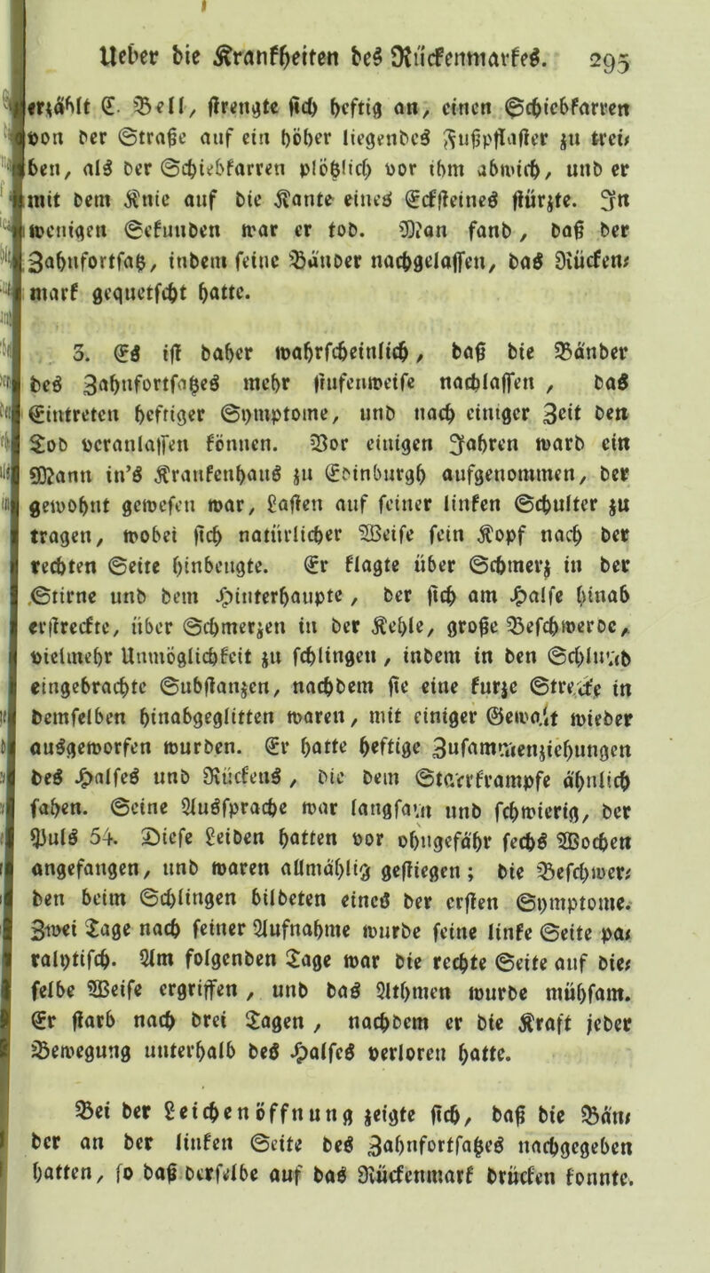 I lieber bie Ärnnf^eitcn be§ DtucFeiittiatfeö. 1295 (£. 33^11/ (icb beftiö 0«, ctncti ^cbtcbfarvcn t)on ^er Strafe auf ctu t)Öber liegenbcö jw teeü beii, alä Der ©cbiebfarr^n plöblid) üor ihm abnucb, unD er mit Dem ^ntc auf Die ^ante eines! ^cffleinc^ flürjte. fjrtt lUjeniqen 0efuuDen irar er toD. üOJan fanD, Do§ Der ^ ;3abnfortfab, inbent feine Räuber nacbaelaffen, baö Diücfem marf gequetfebt I Ui in 3. (Iß if! Daher mabrfebetniieb / Da0 bie 93d'nber beö 3abnfortfabeö mehr frufenmeifc ttacblajfe« , DaS Eintreten beffiqer ©t)mptome, unD nach einißcr 3eit Dm S:oD pcranla)fen fönnen. 35or einigen 3<*bren marb ein 5)?ami in’ö Äranfeubanö jn (^Dinburgb aufgenommen. Der geiDObnt getrefen roar, Mafien auf feiner linfen ©ebufter ju tragen, tpobei )lcb natnriieber SBeife fein Äopf nacb Der rechten ©eite binbengte. (£r fiagte über ©cbmerj in Der ©tirne unb Dem J^iuterbaupte, Der fttb önt ^a!fe binab «rilrecfte, über ©cbtner«en in Der Äeble, gro^e ^Befebweroe,. piclinebr UmuÖglicbfcit ju fcblingen, inbem in Den ©cblnvtb eingebraebte ©ubflanjcn, naebbem jte eine fnrje ©tre,<ie in bemfelben bittöbgegiitten maren, mit einiger ©eiva.lt mieber ou^gemorfen mürben. Sr b^ü^ brfü0e 3ufamaienjicbungen beß J^alfeö unb Slücfenö , Die Dem ©tGVrf'rampfe d'bniicb faben. ©eine 5iuöfpracbc mar Iaugfa».n nnb febmierig. Der 53ulö 54. 33icfe geiben bötirn öor obngefd'br feebö 2Bocben angefangen, nnb maren aümablig gefiiegen; bie ^^efebmer# Den beim ©ebiingen bilbeten eincö Der erfien ©pmptome.* 3ii>ei ^age nacb feiner Sinfnabme mnrbe feine linfe ©eite pan ralptifcb. 5im foigenben :iage mar bie rechte ©eite anf bien felbe SBeife ergriffen , unb baö SItbmen mürbe mübfam. Sr fiarb nach Drei Sagen , naebbem er bie Äraft jeber jÖemegung unterbaib beö J^aifeö perloren bo«e. ^ei Der Leichenöffnung jeigte ficb/ ta^ bie $Bd'nn Der an Der linfen ©eite beö 3öbnfortfabeö naebgegeben batten, [0 ba^ Derfelbe auf baö Svücfenmarf brüefen fonntc.