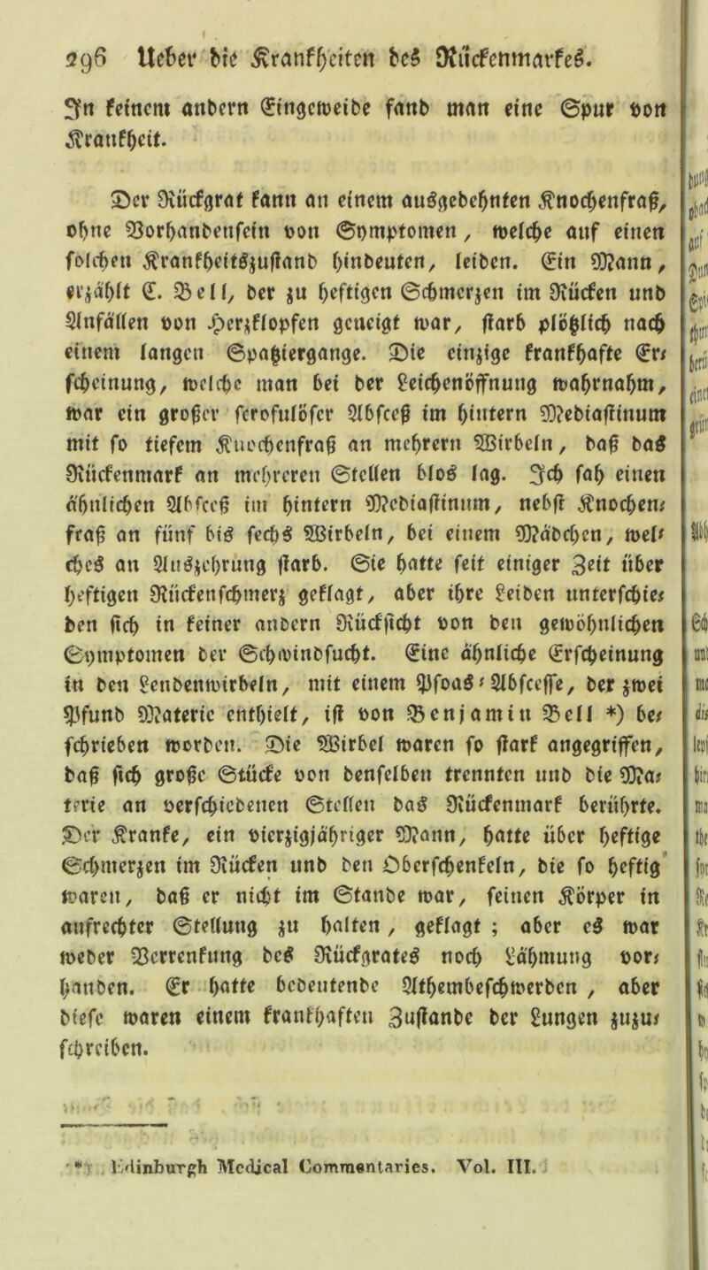 29^ Uc^>ev bte ^ranffeiten M DJiicfemurtife^. 3fn fdticm anbern ^ingetteibe f««b m<tn «ne ©pur Pott ^rauf^eit. £>cv 9vücför<tt fann mi einem au^gebc^nten ^noc^enfra^, ohne 53or^anbetifdn oon ©pmptomen, melc^e ouf einen folcben ^ranfbeitöjufianb f)inbeuten, leiben. €in 3D?ann/ ^eil, ber ju O^fti^cn ©epmerjen im Diiicfen unb 5(nfa(ien pon .^crjfiopfen ö^ncigt ffarb piö^iie^ nac^ einem (angen ©pn^iergange. 3^ie einzige franf^ofte €r/ fc^teinung, mellte man bei ber Leichenöffnung toah‘‘«flhtn/ mar ein großer ferofniöfer 5ibfcef im hintrrn ^ebiafiinum mit fo tiefem ^uoebenfra^ an mchrern 5Birbein, ba0 ba^ Oincfenmarf an mehreren ©teilen bloö iag. 3ch fah einen nbnlichen Sibicc§ im hintern 3Q?ebiaf?innm/ nebfi Änochen# fra^ an fünf bt(? feebo: Sßirbein, bei einem 5)?abchcn, mei^ chcö an Siu^ichrung jiarb. ©te hntte feit einiger über heftigen Ülncfenfchmeri gefiagt, aber ihre Leiben unterfchie^ ben ßch in feiner anoern Oxücfjlcht Pon ben gewöhnlichen ©pmptomen ber ©chivinbfucht. Sine ähnliche Srfcheinung in ben Lenbenwirbeln, mit einem f)3foaö^ Sibfeeffe, ber jwei 5pfunb 93?ateric enthielt, ifl Pon Benjamin ^eil *) be/ fchrieben worben. 53ie Wirbel waren fo flarf angegriffen, ba^ ftch gro0e ©tuefe oon benfeiben trennten unb bie 3}?a/ terie an oerfchiebenen ©teifen baS Üiücfenmarf berührte. 53er Äranfe, ein Pierjigja'hriger ?D?ann, hntte über heftige ©chmerjen im Üiücfen unb ben Oberfchenfeln, bie fo heftig’ waren, baß er nicht im ©tanbe war, feinen Körper in aufrechter ©tettung ^u halten, gefiagt ; aber eß war Weber 23errenfnng teß Üiücfgrate^ noch Lähmung por^ hanben. Sr -hnif« bebentenbe 5ithembefchwerbcn , aber biefe waren einem franfhaften 3n(?anbe ber Lungen juju/ fchrcibcn. '** ? . l>Unburph Medical Commeniaries. Vol. III.