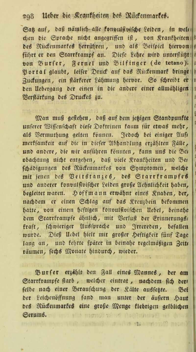 ©a§ auf, baf nomlkb'fouöulfit)<rc(>e Reiben, fn mUt d;*:n btc ©prad>e nicht angegriffen ifl, Pon ^ranfheitetii beö Ovürfenmarfeö h^rrühren, unb ai^ ^eifpiel h^boni führt er ben ©tarrframpf an. 3^icfc jehre tpirb nnterflnhtt ton 55urfer, gerne! unb finget (de tetano). ^Jortal glaubt, Icifer ^ruef auf baö Üiucfenmarf bringe: ^uefungen, ein fid'rferer 5dl)mung bertor. ©o febreibt er ben Uebergang ber einen in bic anbere einer aUmd'bligett 23erftd’rfung beö 2)rucfeö ju. I ^an mu0 gefleben, ba0 auf bem jebigen ©tanbpnnfte unferer SBiffenfebaft biefe Doftrinen faum für etmaö mehr, alö ?5erntutbung gelten fennen. 3^bocb bei einiger 2luff nterffamfeit auf bie in biefer Qlbbanblung erjd'hlten gdile, unb anbere, bie loir anfübren fennten, fann und bie Q5c/ obacbtnng nicht entgehen, ba0 tiefe Äranfhciten unb ^e# febdbigungen beö Üiücfenmarfcö pon ©praptomen, melcbe mit jenen beö 33eitötanjeö, beö ©tarrframpfe^ unb anberer fonpulftpifcbcr Reiben grobe 2lehnlichfeit hoben, begleitet Jparen. offmann ermähnt eine^ Knaben, ber, naebbem er einen ©cblag auf baö Äreujbein befommen batte, Pon einem b'^ftiö^« fonpulftoifcben liebe!, beinahe bem ©tarrframpfe ähnlich, mit 33er!nfl ber ^rinnerung^; fraft, fchmieriger Sluöfpracbe unb ^rrereben, befollen tpurbc. 2)ie0 Uebe! hi^lt mit großer J^eftigfeit fünf IJagc lang an, unb fehrte fpdter in beinahe regelmäßigen 3«ti räumen, feebö 93?onate hinbureb, mieber. Surfer erja'htt ben gall eineö 9}?anne5, ber am ©tarrframpfe flarb , melcber eintrat, naebbem jich ber^ felbc nach einer '^eraufchung ber Ääfte auöfebte. «Bef ber Leichenöffnung fanb man unter ber äußern ^aut beö Ülücfenmarfe^ eine große 0[)^enge fiebrigen gelblichen ©erum^.
