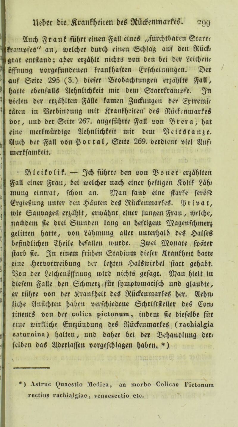 2tucb 0ranf führt «nen ga« cine^ „furchtbaren ©farr/ frampfeö^' aU/ n?clchcr burch einen ©chla^ auf beu 0xücf< grat entflanb; aber crja'blt nichtä bon ben bei bcr Sctcheiu Öffnung borgcfunbcnen franfhaften (fvfcbelnuugen. 35cr ^ lauf ©eite 295 (3.) bicfcr SBcobacbtungen erzählte ^aU, batte ebenfalls Qlehnlicbfeit mit bem ©tarrframpfe. ffn bideu ber erja'blten ^äfle famen 3»r^ftingen bcr (^ptrerni/ täten in 33erbinoung mit Äranfh^^itcn beö Üiücfemuarfc^ toor/ unb ber ©eite 267. angeführte ^att bon ^rcra, h^t eine merftbürbige Siehnlichfeit mit bem 53eitötanje. Sluch ber ^al( bon portal, ©eite 269. berbient biel 2tuf^ merffamfeit. •I f< , ' 35IcifoItf. — 3th führte ben bon 5ßonet erzählten gafl einer §rau, bei meicher nach einer heftiQeo -^olif Hf)* mung eintvat/ fchon an. 5Ü?an fanb eine fforfe feröfe (Srgiefung unter ben .gJäuten be^ O^ücfenmarfeö. ^ribat, tbie ©aiibageö erjä'hit, ermähnt einer jungen grau, mdche, naebbem fie brei ©tunben lang an heftigem 5Qiageufchmcrj ' gelitten hatte, bon Zähmung aller unterhalb beö J^alfeö bcfinblichen 2!heile befallen mürbe. 3mei ü)?onate fpäter llarb fie. f^n einem frühen ©tabium biefer Äranfhcit hatte eine J^erbortreibung bcr lebten J^alömirbel fratt gehabt. Sßon ber Leichenöffnung mirb nichts gefagt. 50?an hielt in biefem galle ben ©chmerjifür fpmptomatifch unb glaubte, er rühre bon bcr Äranfheit beö Diücfenmarfcö her. Stehn/ ® liehe Stnfichten haben berfchiebene ©chriftfieller beö ^on/ tinentS bon bcr colica pictonum, inbem fie biefetbe für eine mirflichc (Sntjünbung be^ Oiücfeumarfe^ (rachialgia saturnina) halten, uub baher bei ber ^chanblung ber/ felbcn baö Slberlaffen borgefchlagen haben. *) — *) Astriic Quaestio Medica, an morbo Colicae Pictonum rectius rachialgiae, venaesectio etc. \ 1