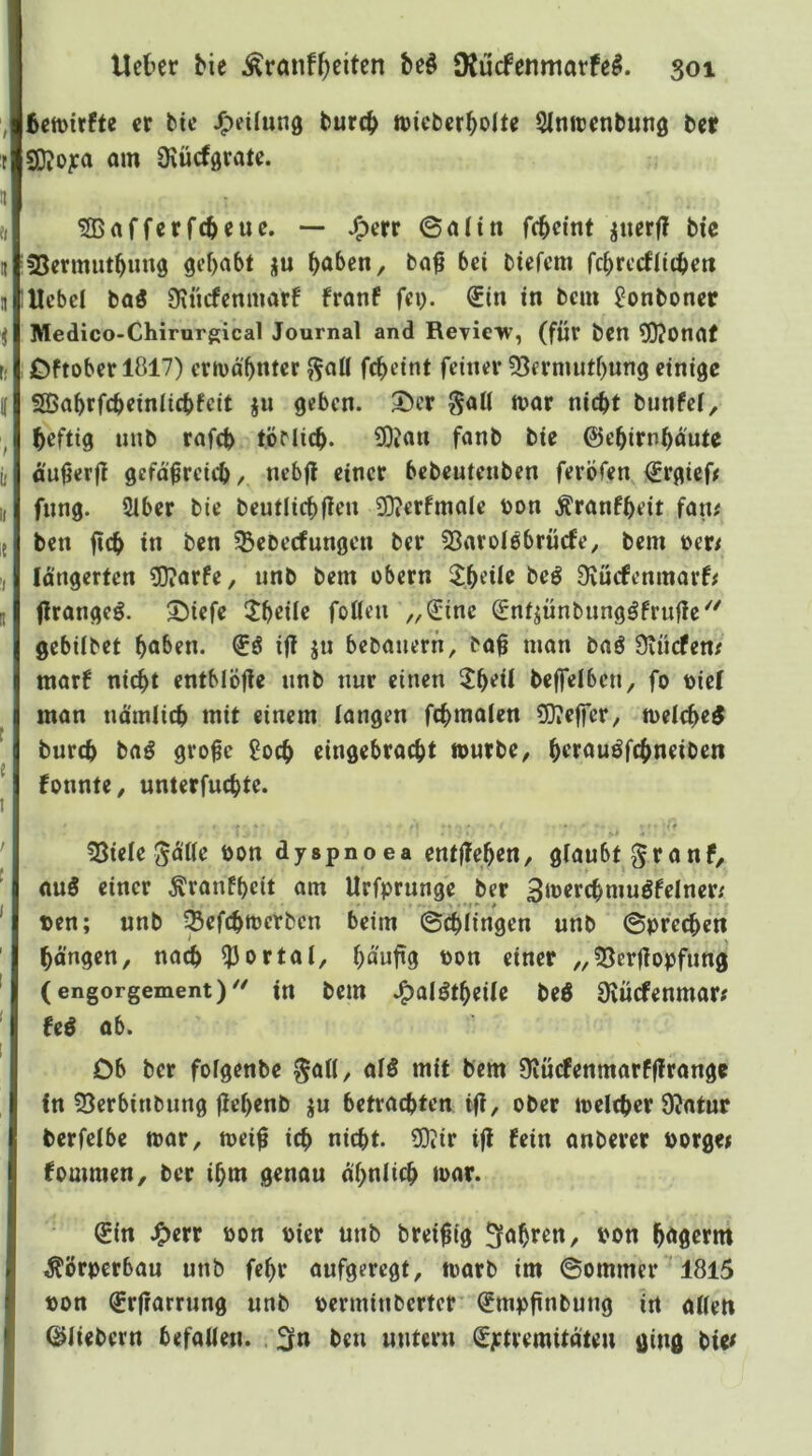 6en)irfte er btc J^eilung burc^ wicbcr^olte Slniüenbung ber SKo^ra am Üxücförate. 5Bafferfebcue. — J^err ©altn fc^cint ^nerf! bie 55ermut^un0 gehabt ju ^aben, ba^ bei biefem fc^rccflitbett Hebel baö 9\ncfenmarf franf fei). €in in bem ^onboner Medico-Chirurgical Journal and Rerieiv, (für bcn 5)?0naf jDftober 1817) erivä^nter ^ail fc^eint feiner 93ermutf)un9 einige SSabrfebeiniiebfeit ju geben. 5)cr §aU mor nicht bunfef, heftig uub rafch töMicb. C0?an fanb bie ©ehirnhdute duijerjt gcfd^reich, «inri^ bebeutenben ferÖfen ©rgieO fnng. Ülber bie beutlicbflen 20?erfmale Don Äranfheit fan# ben fifh in 33ebecfungen ber fSaroiöbrücfe, bem »er/ Idngerten ?0?orfe, unb bem obern 2;heile beö Dvuefenmarf# flrangeö. 5)iefe 5b«iir foneu „Sine Snt^ünbungöfrufie''' gebilbct ho&rn- ifl jn bebauern, baü man baö Üvücfem marf nicht entblöfle iinb nur einen 2heil be|felben, fo Diel man ndmiieh mit einem langen fchmalen 5)?e|fer, toelche^ burch ba^ gro^e Soch eingebracht tourbe/ hrrau^fchneiben fonnte, unterfuchte. ' r SSiele ^dlie Don dyspnoea entlTehen, glaubt ^ranf, auö einer Äranfhctt am Urfprunge ber SiDerchmuöfcIner; Den; unb SefthtDerben beim ©(hlingen unb ©prechen hängen, nach ?3ortal, hd'nfig Don einer „33crjlopfung (engorgement)'' in bem .^alötheile bed Üvücfenmar; Ui ab. Ob ber folgenbe ^all, al5 mit bem 9iucfenmarf|!range in 53crbinbung jlrhrnb ju betrachten ii?, ober loelther 9?atur berfelbe mar, mei^ ich nitht. ?0iir i(l fein anberer Dorge* fommen, ber ihm genau ähnlich toar. Sin J^err Don Dicr unb Dreißig fahren, Don hägerm Körperbau unb fehr aufgeregt, marb im ©ommer 1815 Don Srfrarrung unb Derminberter Smpftnbung in allen ©liebem befallen. . 2fn ben untern Sytremitoteu ging bie#