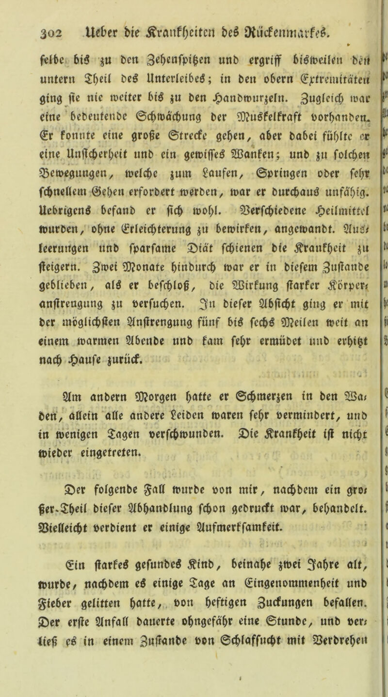f«ibc 6i5 ju t)cn unb ergriff bi^iDcilett bt’ii untern bc^ Unterletbeö; in ben obern (Jjrtrcmita'tcti ging fic nie weiter biö ju ben J^nnbrour^eln. 3ugieicf) war eine bebeutenbc ©cbttdcbung ber ?0?uöfelfraft porbanberu €r fonntc eine grofe ©trerfe geben, aber babei fublte er eine Unflcberbeit unb ein gewiffeö Sßanfen; unb ^n foicbett ^Bewegungen, wctcbc juin £oufen, ©pringen ober febr fcbneHcm ©eben erforbert werben, war er burcbauö unfd'big. Uebrigcnö befanb er ficb wobl. 53erfcbtebene »Heilmittel fourben, ebne (frieiebterung jii bewirfen, angewanbt. 3Iu^/ leermtgen unb fparfame 5>id't febienen bie ^ranfbeit ffeigern. 3w«i 3i)?onafe binbnrcb wor er in biefem geblieben, alö er befeblo0, bie Sßirfung flarfcr Äörper* anflrengung ju perfueben. :^n biefer Slbflcbt ging er mit ber möglicbfien Slnflrengung fünf big feebö 5)?eilen weit an einem warmen Qlbenbe unb fam febr ermübet unb erbiet nach Jpanfe jurücf. 2(m anbern 3i3?orgen l)atu er ©cbmerjen in ben 3Öa; ben, aöein'atle anbere geiben waren febr perminbert, unb in wenigen 2agen perfebwunben. 2)ie Äranfbeit ifl niebt »ieber cingetreten. » ^er folgenbe würbe pon mir, naebbem ein groi fer.^b^it t>i^fer Slbbanblung febon gebrueft war, bebanbelt. 58ieUeicbt Perbient er einige Slufmerffamfeit. €in flarfeg gefunbeö ^inb, beinahe jwei 3abre alt, Ipurbe/ naebbem eö einige Jage an ©ingenommenbeit unb gieber gelitten Pon brffisrtt 3ucfungen befallen, ©er erjle Slnfall bauerte obngefd'br eine ©tunbe, unb per; lief? eg in einem Bufranbe Pon ©cbloffncbt mit 23erbrebett U |i tc li l( fl % f i l l f « i