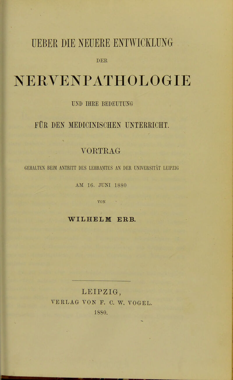 UEBER DIE NEUERE ENTWICKLUNG DER NERYENPATHOLOGIE UND IHRE BEDEUTUNG FÜR DEN MEDIZINISCHEN UNTERRICHT. VORTRAG GEHALTEN BEIM ANTRITT DES LEHRAMTES AN DER UNIVERSITÄT LEIPZIG AM 16. JUNI 1880 VON WILHELM ERB. LEIPZIG, VERLAG VON F. C. W. VOGEL. 1880.