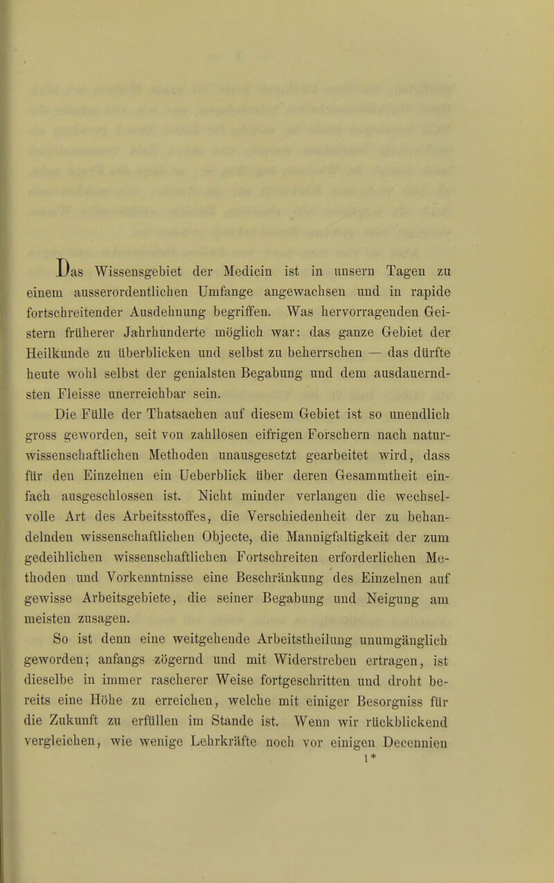 einem ausserordentlichen Umfange angewachsen und in rapide fortschreitender Ausdehnung begriffen. Was hervorragenden Gei- stern früherer Jahrhunderte möglich war: das ganze Gebiet der Heilkunde zu überblicken und selbst zu beherrschen — das dürfte heute wohl selbst der genialsten Begabung und dem ausdauernd- sten Fleisse unerreichbar sein. Die Fülle der Thatsachen auf diesem Gebiet ist so unendlich gross geworden, seit von zahllosen eifrigen Forschern nach natur- wissenschaftlichen Methoden unausgesetzt gearbeitet wird, dass für den Einzelnen ein Ueberblick über deren Gesammtheit ein- fach ausgeschlossen ist. Nicht minder verlangen die wechsel- volle Art des Arbeitsstoffes, die Verschiedenheit der zu behan- delnden wissenschaftlichen Objecte, die Mannigfaltigkeit der zum gedeihlichen wissenschaftlichen Fortschreiten erforderlichen Me- thoden und Vorkenntnisse eine Beschränkung des Einzelnen auf gewisse Arbeitsgebiete, die seiner Begabung und Neigung am meisten zusagen. So ist denn eine weitgehende Arbeitstheilung unumgänglich geworden; anfangs zögernd und mit Widerstreben ertragen, ist dieselbe in immer rascherer Weise fortgeschritten und droht be- reits eine Höhe zu erreichen, welche mit einiger Besorgniss für die Zukunft zu erfüllen im Stande ist. Wenn wir rückblickend vergleichen, wie wenige Lehrkräfte noch vor einigen Decennieu