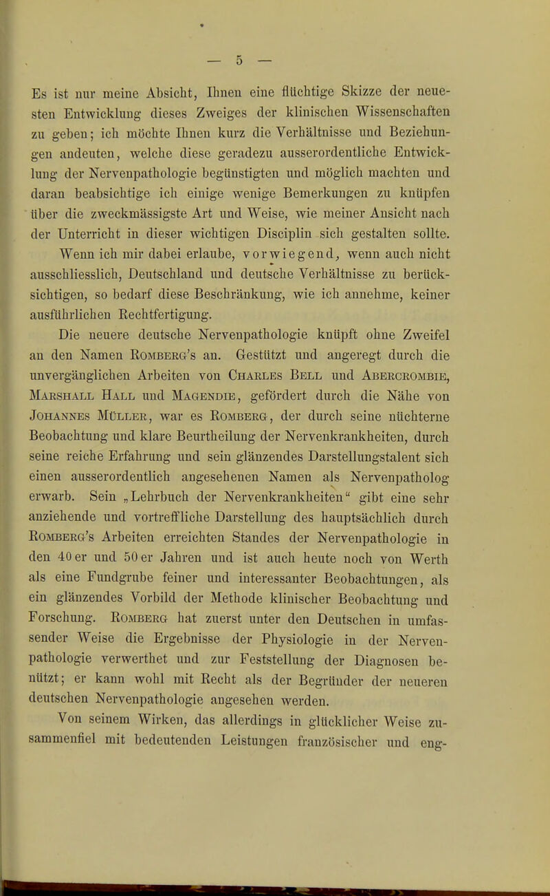 Es ist nur meine Absicht, Ihnen eine flüchtige Skizze der neue- sten Entwicklung dieses Zweiges der klinischen Wissenschaften zu geben; ich möchte Ihnen kurz die Verhältnisse und Beziehun- gen andeuten, welche diese geradezu ausserordentliche Entwick- lung der Nervenpathologie begünstigten und möglich machten und daran beabsichtige ich einige wenige Bemerkungen zu knüpfen über die zweckmässigste Art und Weise, wie meiner Ansicht nach der Unterricht in dieser wichtigen Disciplin sich gestalten sollte. Wenn ich mir dabei erlaube, vorwiegend, wenn auch nicht ausschliesslich, Deutschland und deutsche Verhältnisse zu berück- sichtigen, so bedarf diese Beschränkung, wie ich annehme, keiner ausführlichen Rechtfertigung. Die neuere deutsche Nervenpathologie knüpft ohne Zweifel an den Namen Romberg's an. Gestützt und angeregt durch die unvergänglichen Arbeiten von Charles Bell und Abercrombie, Marshall Hall und Magendie, gefördert durch die Nähe von Johannes Müller, war es Romberg, der durch seine nüchterne Beobachtung und klare Beurtheilung der Nervenkrankheiten, durch seine reiche Erfahrung und sein glänzendes Darstellungstalent sich einen ausserordentlich angesehenen Namen als Nervenpatholog erwarb. Sein „Lehrbuch der Nervenkrankheiten gibt eine sehr anziehende und vortreffliche Darstellung des hauptsächlich durch Romberg's Arbeiten erreichten Standes der Nervenpathologie in den 40 er und 50 er Jahren und ist auch heute noch von Werth als eine Fundgrube feiner und interessanter Beobachtungen, als ein glänzendes Vorbild der Methode klinischer Beobachtung und Forschung. Romberg hat zuerst unter den Deutschen in umfas- sender Weise die Ergebnisse der Physiologie in der Nerven- pathologie verwerthet und zur Feststellung der Diagnosen be- nützt; er kann wohl mit Recht als der Begründer der neueren deutschen Nervenpathologie angesehen werden. Von seinem Wirken, das allerdings in glücklicher Weise zu- sammenfiel mit bedeutenden Leistungen französischer und eng-