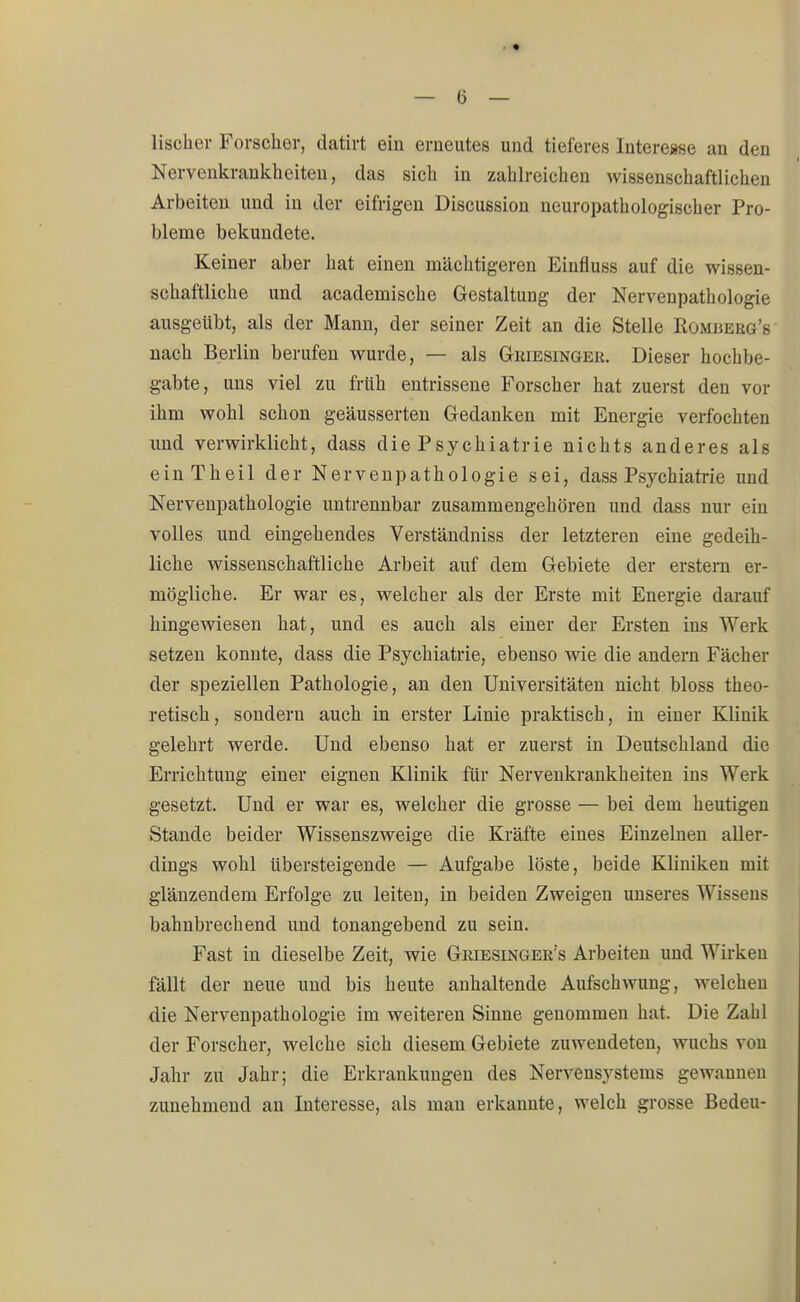 lischer Forschor, datirt ein erneutes und tieferes Interesse an den Nervenkrankheiten, das sich in zahlreichen wissenschaftlichen Arbeiten und in der eifrigen Discussion neuropathologischer Pro- bleme bekundete. Keiner aber hat einen mächtigeren Einfluss auf die wissen- schaftliche und academische Gestaltung der Nervenpathologie ausgeübt, als der Mann, der seiner Zeit an die Stelle Romjjerg's nach Berlin berufen wurde, — als Griesinger. Dieser hochbe- gabte, uns viel zu früh entrissene Forscher hat zuerst den vor ihm wohl schon geäusserten Gedanken mit Energie verfochten und verwirklicht, dass die Psychiatrie nichts anderes als einTheil der Nervenpathologie sei, dass Psychiatrie und Nervenpathologie untrennbar zusammengehören und dass nur ein volles und eingehendes Verständniss der letzteren eine gedeih- liche wissenschaftliche Arbeit auf dem Gebiete der erstem er- mögliche. Er war es, welcher als der Erste mit Energie darauf hingewiesen hat, und es auch als einer der Ersten ins Werk setzen konnte, dass die Psychiatrie, ebenso wie die andern Fächer der speziellen Pathologie, an den Universitäten nicht bloss theo- retisch, sondern auch in erster Linie praktisch, in einer Klinik gelehrt werde. Und ebenso hat er zuerst in Deutschland die Errichtung einer eignen Klinik für Nervenkrankheiten ins Werk gesetzt. Und er war es, welcher die grosse — bei dem heutigen Stande beider Wissenszweige die Kräfte eines Einzelnen aller- dings wohl übersteigende — Aufgabe löste, beide Kliniken mit glänzendem Erfolge zu leiten, in beiden Zweigen unseres Wissens bahnbrechend und tonangebend zu sein. Fast in dieselbe Zeit, wie Griesinger^ Arbeiten und Wirken fällt der neue und bis heute anhaltende Aufschwung, welchen die Nervenpathologie im weiteren Sinne genommen hat. Die Zahl der Forscher, welche sich diesem Gebiete zuwendeten, wuchs von Jahr zu Jahr; die Erkrankungen des Nervensystems gewannen zunehmend an Interesse, als man erkannte, welch grosse Bedeu-