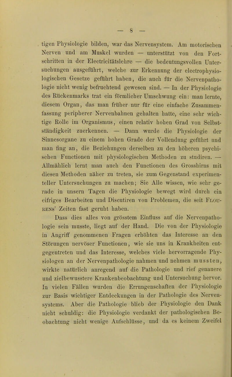 tigen Physiologie bilden, war das Nervensystem. Am motorischen Nerven und am Muskel wurden — unterstützt von den Fort- schritten in der Electricitätslehre — die bedeutungsvollen Unter- suchungen ausgeführt, welche zur Erkennung der electrophysio- logischen Gesetze geführt haben, die auch für die Nervenpatho- logie nicht wenig befruchtend gewesen sind. — In der Physiologie des Rückenmarks trat ein förmlicher Umschwung ein: man lernte, diesem Organ, das man früher nur für eine einfache Zusammen- fassung peripherer Nervenbahnen gehalten hatte, eine sehr wich- tige Rolle im Organismus, einen relativ hohen Grad von Selbst- ständigkeit zuerkennen. — Dann wurde die Physiologie der Sinnesorgane zu einem hohen Grade der Vollendung geführt und man fing an, die Beziehungen derselben zu den höheren psychi- schen Functionen mit physiologischen Methoden zu studiren. — Allmählich lernt man auch den Functionen des Grosshirns mit diesen Methoden näher zu treten, sie zum Gegenstand experimen- teller Untersuchungen zu machen; Sie Alle wissen, wie sehr ge- rade in unsern Tagen die Physiologie bewegt wird durch ein eifriges Bearbeiten und Discutiren von Problemen, die seit Flou- rens' Zeiten fast geruht haben. Dass dies alles von grösstem Einfluss auf die Nervenpatho- logie sein musste, liegt auf der Hand. Die von der Physiologie in Angriff genommenen Fragen erhöhten das Interesse an den Störungen nervöser Functionen, wie sie uns in Krankheiten ent- gegentreten und das Interesse, welches viele hervorragende Phy- siologen an der Nervenpathologie nahmen und nehmen mussten, wirkte natürlich anregend auf die Pathologie und rief genauere und zielbewusstere Krankenbeobachtung und Untersuchung hervor. In vielen Fällen wurden die Errungenschaften der Physiologie zur Basis wichtiger Entdeckungen in der Pathologie des Nerven- systems. Aber die Pathologie blieb der Physiologie den Dank nicht schuldig: die Physiologie verdankt der pathologischen Be- obachtung nicht wenige Aufschlüsse, und da es keinem Zweifel