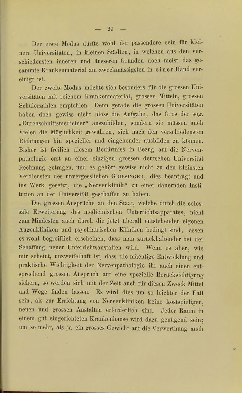 Der erste Modus dürfte wohl der passendere sein für klei- nere Universitäten, in kleinen Städten, in welchen aus den ver- schiedensten inneren und äusseren Gründen doch meist das ge- sammte Krankenmaterial am zweckmässigsten in einer Hand ver- einigt ist. Der zweite Modus möchte sich besonders für die grossen Uni- versitäten mit reichem Krankenmaterial, grossen Mitteln, grossen Schülerzahlen empfehlen. Denn gerade die grossen Universitäten haben doch gewiss nicht bloss die Aufgabe, das Gros der sog. „Durchschnittsmediciner auszubilden, sondern sie müssen auch Vielen die Möglichkeit gewähren, sich nach den verschiedensten Eichtungen hin spezieller und eingehender ausbilden zu können. Bisher ist freilich diesem Bedürfniss in Bezug auf die Nerven- pathologie erst an einer einzigen grossen deutschen Universität Rechnung getragen, und es gehört gewiss nicht zu den kleinsten Verdiensten des unvergesslichen Griesinger, dies beantragt und ins Werk gesetzt, die „Nervenklinik zu einer dauernden Insti- tution an der Universität geschaffen zu haben. Die grossen Ansprüche an den Staat, welche durch die colos- sale Erweiterung des medicinischen Unterrichtsapparates, nicht zum Mindesten auch durch die jetzt überall entstehenden eigenen Augenkliniken und psychiatrischen Kliniken bedingt sind, lassen es wohl begreiflich erscheinen, dass man zurückhaltender bei der Schaffung neuer Unterrichtsanstalten wird. Wenn es aber, wie mir scheint, unzweifelhaft ist, dass die mächtige Entwicklung und praktische Wichtigkeit der Nervenpathologie ihr auch einen ent- sprechend grossen Anspruch auf eine spezielle Berücksichtigung sichern, so werden sich mit der Zeit auch für diesen Zweck Mittel und Wege finden lassen. Es wird dies um so leichter der Fall sein, als zur Errichtung von Nervenkliniken keine kostspieligen, neuen und grossen Anstalten erforderlich sind. Jeder Raum in einem gut eingerichteten Krankenhause wird dazu genügend sein; um so mehr, als ja ein grosses Gewicht auf die Verwerthung auch