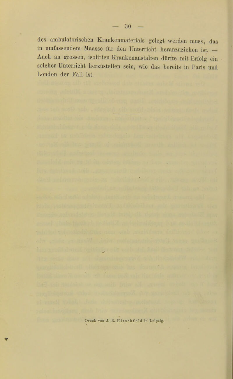 des ambulatorischen Krankenmaterials gelegt werden muss, das in umfassendem Maasse für den Unterricht heranzuziehen ist. — Auch an grossen, isolirten Krankenanstalten dürfte mit Erfolg ein solcher Unterricht herzustellen sein, wie das bereits in Paris und London der Fall ist. Druck von J. ß. Hirschfeld in Leipzig. i