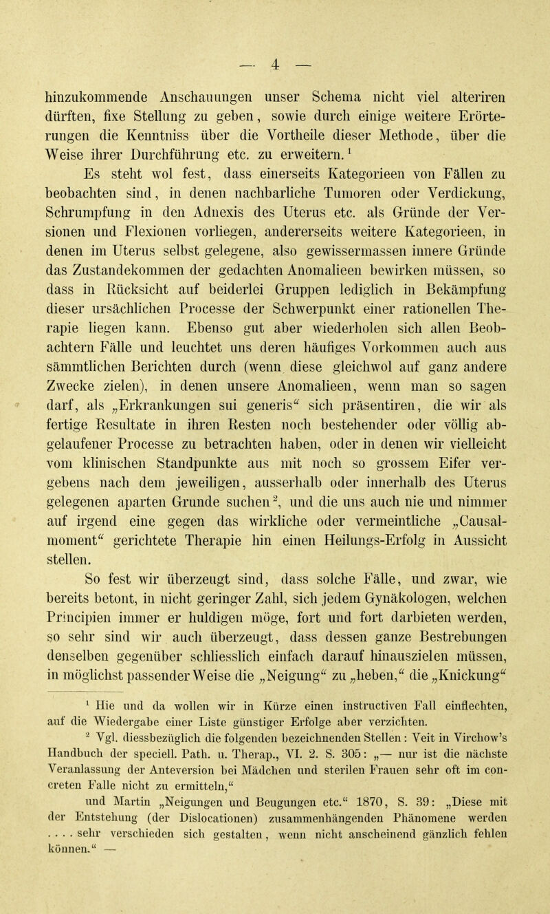 hinzukommende Anschauungen unser Schema nicht viel alteriren dürften, fixe Stellung zu geben, sowie durch einige weitere Erörte- rungen die Kenntniss über die Vortheile dieser Methode, über die Weise ihrer Durchführung etc. zu erweitern.^ Es steht wol fest, dass einerseits Kategorieen von Fällen zu beobachten sind, in denen nachbarhche Tumoren oder Verdickung, Schrumpfung in den Adnexis des Uterus etc. als Gründe der Ver- sionen und Flexionen vorliegen, andererseits weitere Kategorieen, in denen im Uterus selbst gelegene, also gewissermassen innere Gründe das Zustandekommen der gedachten Anomalieen bewirken müssen, so dass in Rücksicht auf beiderlei Gruppen lediglich in Bekämpfung dieser ursächhchen Processe der Schwerpunkt einer rationellen The- rapie liegen kann. Ebenso gut aber wiederholen sich allen Beob- achtern Fälle und leuchtet uns deren häufiges Vorkommen auch aus sämmthchen Berichten durch (wenn diese gleichwol auf ganz andere Zwecke zielen), in denen unsere Anomalieen, wenn man so sagen darf, als ^^Erkrankungen sui generis^^ sich präsentiren, die wir als fertige Kesultate in ihren Resten noch bestehender oder vöUig ab- gelaufener Processe zu betrachten haben, oder in denen wir vielleicht vom klinischen Standpunkte aus mit noch so grossem Eifer ver- gebens nach dem jeweiligen, ausserhalb oder innerhalb des Uterus gelegenen aparten Grunde suchen ^, und die uns auch nie und nimmer auf irgend eine gegen das wirkliche oder vermeinthche ^^Causal- moment^^ gerichtete Therapie hin einen Heilungs-Erfolg in Aussicht stellen. So fest wir überzeugt sind, dass solche Fälle, und zwar, wie bereits betont, in nicht geringer Zahl, sich jedem Gynäkologen, welchen Principien immer er huldigen möge, fort und fort darbieten werden, so sehr sind wir auch überzeugt, dass dessen ganze Bestrebungen denselben gegenüber schhesslich einfach darauf hinauszielen müssen, in möglichst passender Weise die ;,Neigung^^ zu ^^heben,^^ die ^^Knickung^^ ^ Hie und da wollen wir in Kürze einen instructiven Fall einflechten, auf die Wiedergabe einer Liste günstiger Erfolge aber verzichten. Vgl. diessbezüglich die folgenden bezeichnenden Stellen: Veit in Virchow's Handbuch der speciell. Path. u. Therap., VI. 2. S. 305: „— nur ist die nächste Veranlassung der Anteversion bei Mädchen und sterilen Frauen sehr oft im cpn- creten Falle nicht zu ermitteln, und Martin „Neigungen und Beugungen etc. 1870, S. 39: „Diese mit der Entstellung (der Dislocationen) zusammenhängenden Phänomene werden .... sehr verschieden sich gestalten, wenn nicht anscheinend gänzlich fehlen können. —