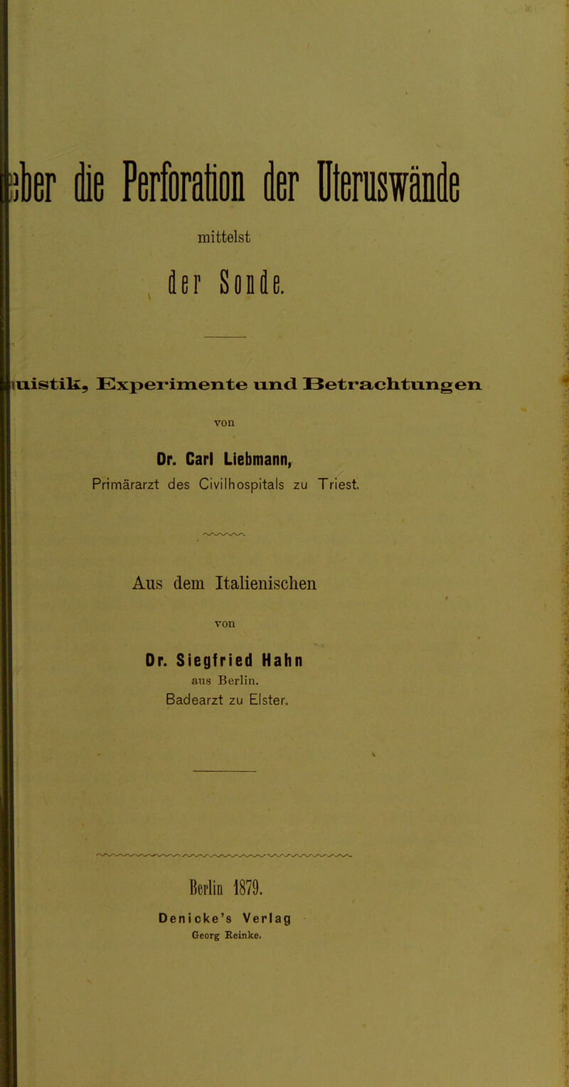 itier die Perforation iler üteruswänie mittelst der Sonde. luistill, Expei'imente und Betrachtungen. von Dr. Carl Liebmann, Primärarzt des Civilhospitals zu Triest. Aus dem Italienischen von Or. Siegfried Hahn ans Berlin. Badearzt zu Elster. Berlin 1879. Denicke's Verlag Georg Reinke.