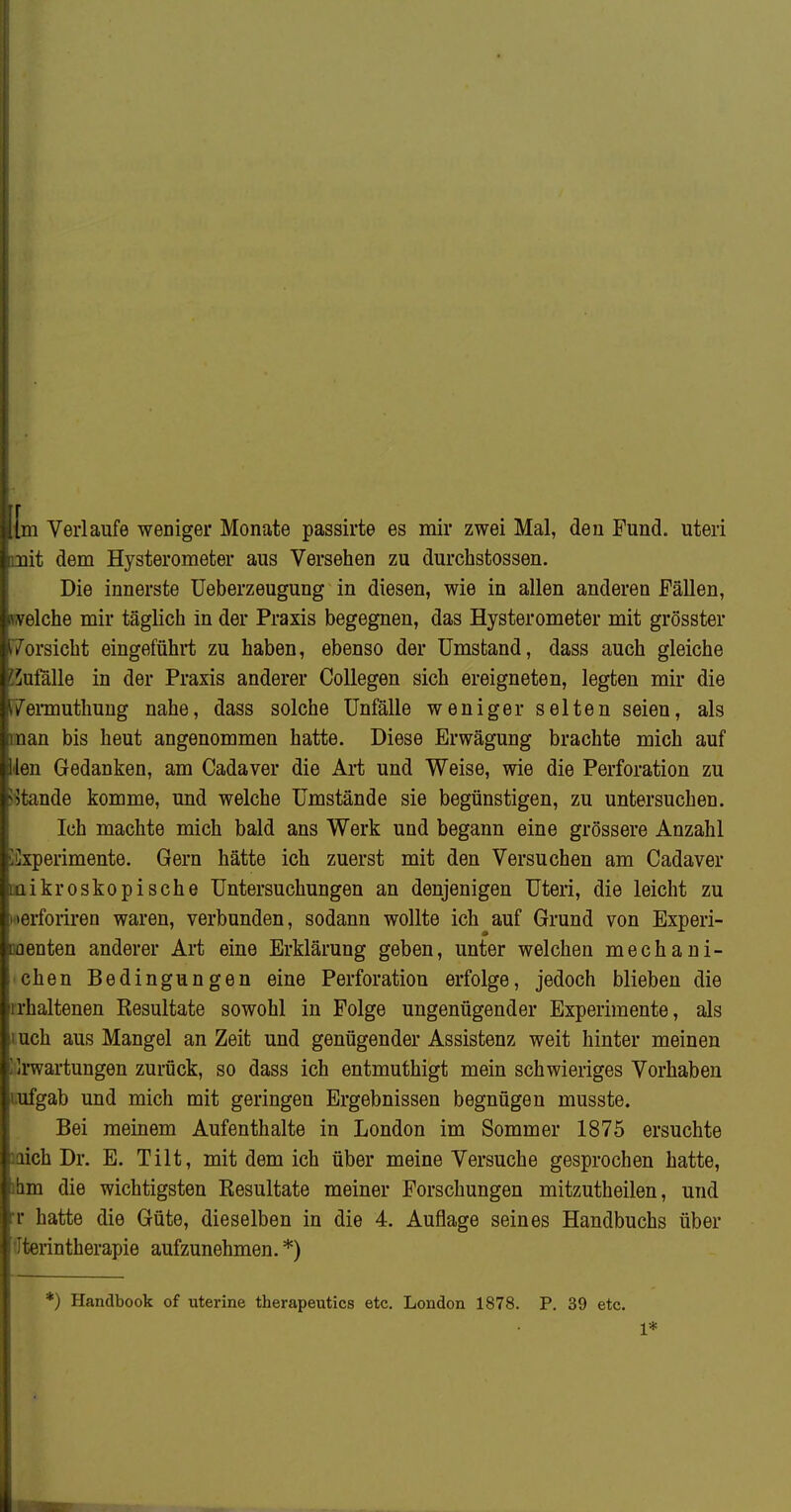 r [m Verlaufe weniger Monate passirte es mir zwei Mal, den Fund, uteri uit dem Hysterometer aus Versehen zu durchstossen. Die innerste üeberzeugung in diesen, wie in allen anderen Fällen, velche mir täglich in der Praxis begegnen, das Hysterometer mit grösster orsicht eingeführt zu haben, ebenso der Umstand, dass auch gleiche 'ufälle in der Praxis anderer CoUegen sich ereigneten, legten mir die Tei-muthung nahe, dass solche Unfälle weniger selten seien, als II an bis heut angenommen hatte. Diese Erwägung brachte mich auf iöii Gedanken, am Cadaver die Ai-t und Weise, wie die Perforation zu ande komme, und welche Umstände sie begünstigen, zu untersuchen. Ich machte mich bald ans Werk und begann eine grössere Anzahl üilxperimente. Gern hätte ich zuerst mit den Versuchen am Cadaver mikroskopische Untersuchungen an denjenigen Uteri, die leicht zu loerforiren waren, verbunden, sodann wollte ich auf Grund von Experi- Menten anderer Art eine Erklärung geben, unter welchen mechani- schen Bedingungen eine Perforation erfolge, jedoch blieben die rrhaltenen Resultate sowohl in Folge ungenügender Experimente, als luch aus Mangel an Zeit und genügender Assistenz weit hinter meinen lilrwartungen zurück, so dass ich entmuthigt mein schwieriges Vorhaben tufgab und mich mit geringen Ergebnissen begnügen musste. Bei meinem Aufenthalte in London im Sommer 1875 ersuchte laich Dr. E. Tilt, mit dem ich über meine Versuche gesprochen hatte, ilim die wichtigsten Resultate meiner Forschungen mitzutheilen, und T hatte die Güte, dieselben in die 4. Auflage seines Handbuchs über ffterintherapie aufzunehmen. *) *) Handbook of uterine therapeutics etc. London 1878. P. 39 etc. 1*