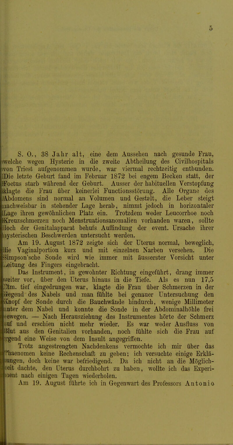 S. 0., 38 Jahr alt, eine dem Aussehen nach gesunde Frau, vwelche wegen Hysterie in die zweite Abtheilung des Civilhospitals won Triest aufgenommen wurde, war viermal rechtzeitig entbunden. IDie letzte Gebui-t fand im Februar 1872 bei engem Becken statt, der EFoetus starb während der Geburt. Ausser der habituellen Verstopfung agte die Frau über keinerlei Functionsstörung. Alle Organe des bdomens sind normal an Volumen und Gestalt, die Leber steigt achweisbar in stehender Lage herab, nimmt jedoch in horizontaler age ihren gewöhnlichen Platz ein. Trotzdem weder Leucorrhoe noch reuzschmerzen noch Menstruationsanomalien vorhanden waren, sollte loch der Genitalapparat behufs Auffindung der event. Ursache ihrer lysterischen Beschwerden untersucht werden. Am 19. August 1872 zeigte sich der Uterus nonnal, beweglich, lie Vaginalportion kurz und mit einzelnen Narben versehen. Die 5impson'sche Sonde wii'd wie immer mit äusserster Vorsicht unter eitung des Fingers eingebracht. Das Instrument, in gewohnter Richtung eingeführt, drang immer /eiter vor, über den Uterus hinaus in die Tiefe. Als es nun 17,5 vtm. tief eingedrungen war, klagte die Frau über Schmerzen in der regend des Nabels und man fühlte bei genauer Untersuchung den ^nopf der Sonde durch die Bauchwände hindurch, wenige Millimeter ter dem Nabel und konnte die Sonde in der Abdominalhöhle frei ewegen. — Nach Herausziehung des Instrumentes hörte der Schmerz .uf und erschien nicht mehr wieder. Es war weder Ausfluss von lut aus den Genitalien vorhanden, noch fühlte sich die Frau auf 'gend eine Weise von dem Insult angegriffen. Trotz angestrengten Nachdenkens vermochte ich mir über das haenomen keine Rechenschaft zu geben; ich versuchte einige Erklä- ngen, doch keine war befriedigend. Da ich nicht an die Möglich- eit dachte, den Uterus durchbohrt zu haben, wollte ich das Experi- ent nach einigen Tagen wiederholen. Am 19. August führte ich in Gegenwart des Professors Antonia