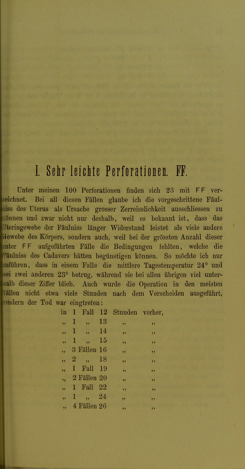 I. Sehr leicitß Perforationen. FF. Unter meinen 100 Perforationen finden sich 23 mit FF ver- zeichnet. Bei all diesen Fällen glaube ich die vorgeschrittene Fäul- liiiss des Uterus als Ursache grosser Zerreisslichkeit ausschliessen zu ::önnen und zwar nicht nur deshalb, weil es bekannt ist, dass das Iteringewebe der Fäulniss länger Widerstand leistet als viele andere iJewebe des Körpers, sondern auch, weil bei der grössten Anzahl dieser rnter FF aufgeführten Fälle die Bedingungen fehlten, welche die ^fäulniss des Cadavers hätten begünstigen können. So möchte ich nur rnführen, dass in einem Falle die mittlere Tagestemperatur 24^ und *ei zwei anderen 23^ betrug, während sie bei allen übrigen viel unter- halb dieser Ziffer blieb. Auch wurde die Operation in den meisten Jällen nicht etwa viele Stunden nach dem Verscheiden ausgeführt, )7ndern der Tod war eingtreten: in 1 Fall 12 Stunden vorher, „ 1 „ 13 „ 1 „ 14 „ 1 „ 15 „ 3 Fällen 16 „ 2 „ 18 „ 1 Fall 19 „ 2 Fällen 20 „ 1 Fall 22 n 1 „ 24 n