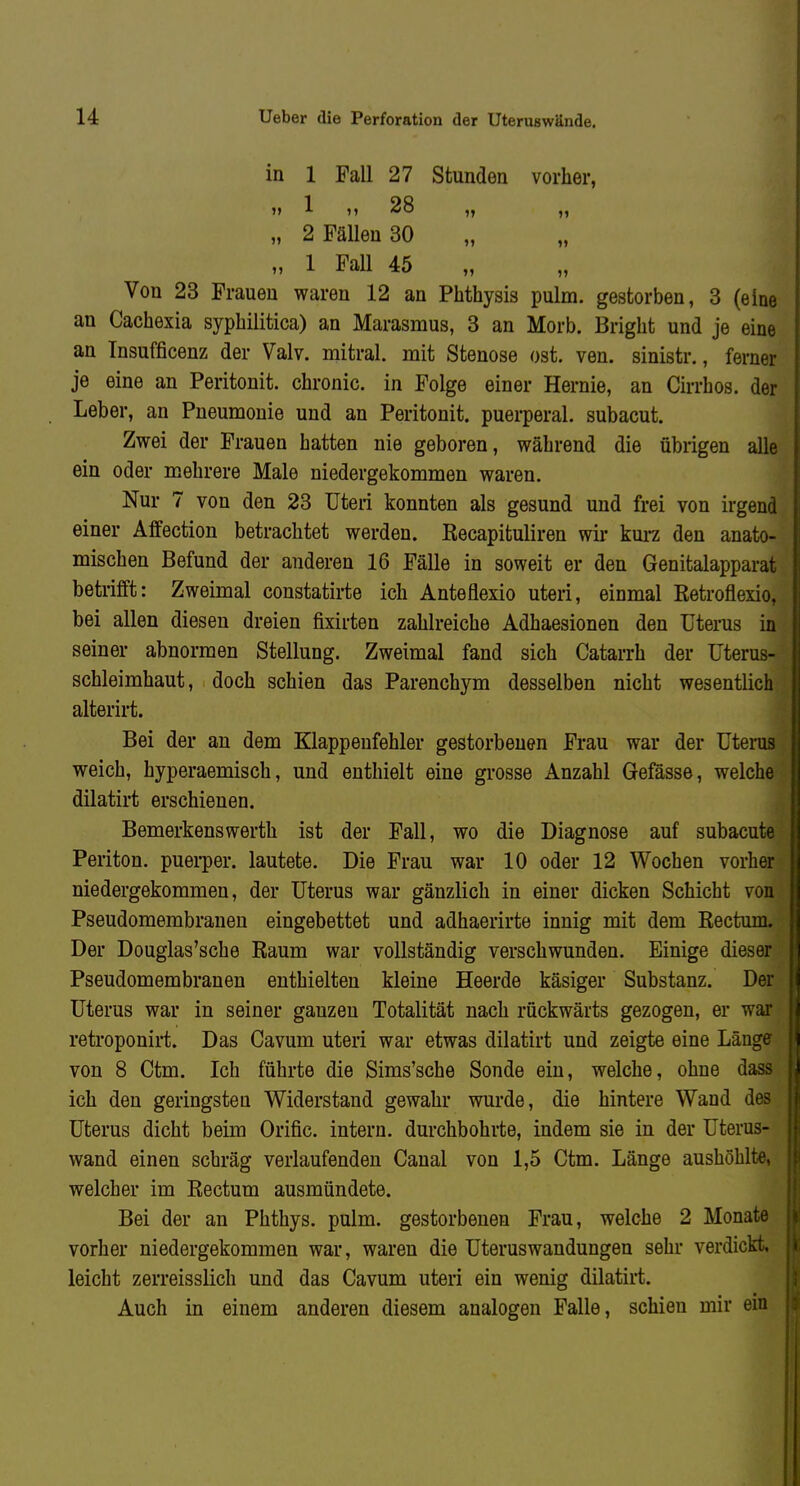 in 1 Fall 27 Stunden vorher, '» 1 '» 28 „ „ „ 2 Fällen 30 „ 1 Fall 45 Von 23 Frauen waren 12 an Phthysis pulm. gestorben, 3 (eine an Cachexia syphilitica) an Marasmus, 3 an Morb. Bright und je eine an Tnsufficenz der Valv. mitral, mit Stenose ost. ven. sinistr., ferner je eine an Peritonit. chronic, in Folge einer Hernie, an Cirrhos. der Leber, an Pneumonie und an Peritonit. puerperal, subacut. Zwei der Frauen hatten nie geboren, während die übrigen alle ein oder mehrere Male niedergekommen waren. Nur 7 von den 23 Uteri konnten als gesund und frei von irgend einer Affection betrachtet werden, ßecapituliren wir kui-z den anato- mischen Befund der anderen 16 Fälle in soweit er den Genitalapparat betrifft: Zweimal constatirte ich Anteflexio uteri, einmal Ketroflexio, bei allen diesen dreien fixirten zahlreiche Adhaesionen den ütenis in seiner abnormen Stellung. Zweimal fand sich Catarrh der üterus- schleimhaut, doch schien das Parenchym desselben nicht wesentlich alterirt. Bei der an dem Klappenfehler gestorbenen Frau war der Uterus weich, hyperaemisch, und enthielt eine grosse Anzahl Gefösse, welche dilatirt erschienen. Bemerkens Werth ist der Fall, wo die Diagnose auf subacute Periton. puei-per. lautete. Die Frau war 10 oder 12 Wochen vorher niedergekommen, der Uterus war gänzlich in einer dicken Schicht von Pseudomembranen eingebettet und adhaerirte innig mit dem Eectum. Der Douglas'sche Raum war vollständig verschwunden. Einige dieser Pseudomembranen enthielten kleine Heerde käsiger Substanz. Der Uterus war in seiner ganzen Totalität nach rückwärts gezogen, er war retroponirt. Das Cavum uteri war etwas dilatirt und zeigte eine Länge von 8 Ctm. Ich führte die Sims'sche Sonde ein, welche, ohne dass ich den geringsten Widerstand gewahr wurde, die hintere Wand des Uterus dicht beim Orific. intern, durchbohrte, indem sie in der Uterus- wand einen schräg verlaufenden Canal von 1,5 Ctm. Länge aushöhlte, welcher im Rectum ausmündete. Bei der an Phthys. pulm. gestorbenen Frau, welche 2 Monate vorher niedergekommen war, waren die Uteruswandungen sehr verdickt, leicht zerreisslich und das Cavum uteri ein wenig dilatirt. Auch in einem anderen diesem analogen Falle, schien mir ein