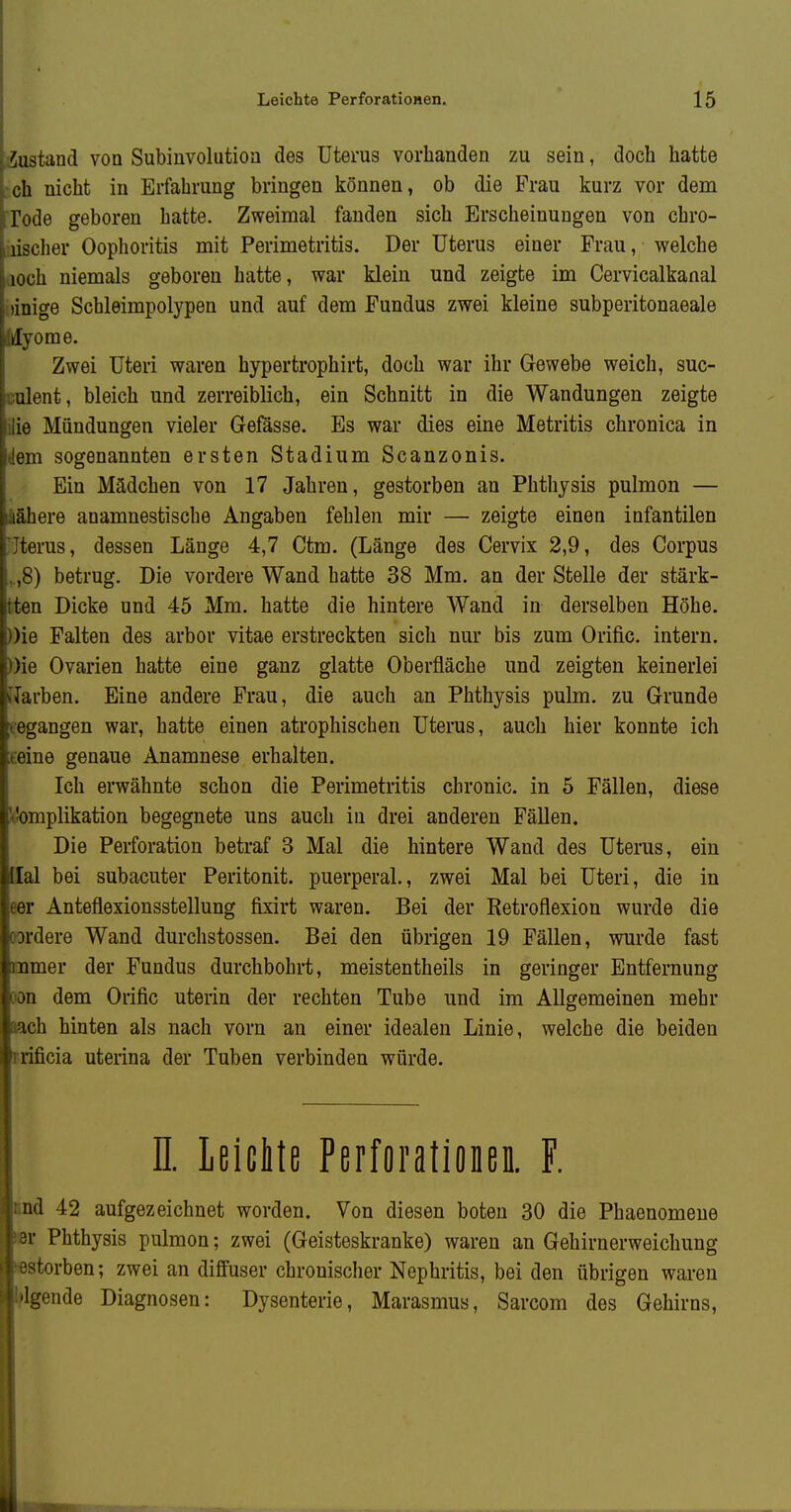 Zustand von Subinvolutiou des Uterus vorhanden zu sein, doch hatte ch nicht in Erfahrung bringen können, ob die Frau kurz vor dem Tode geboren hatte. Zweimal fanden sich Erscheinungen von chro- üscher Oophoritis mit Perimetritis. Der Uterus einer Frau, welche lOch niemals geboren hatte, war klein und zeigte im Cervicalkanal ünige Schleimpolypen und auf dem Fundus zwei kleine subperitonaeale ylyome. Zwei Uteri waren hypertrophirt, doch war ihr Gewebe weich, suc- ulent, bleich und zerreiblich, ein Schnitt in die Wandungen zeigte ■ 3 Mündungen vieler Gefässe. Es war dies eine Metritis chronica in em sogenannten ersten Stadium Scanzonis. Ein Mädchen von 17 Jahren, gestorben an Phthysis pulmon — lähere anamnestische Angaben fehlen mir — zeigte einen infantilen terus, dessen Länge 4,7 Ctm. (Länge des Cervix 2,9, des Corpus S) betrug. Die vordere Wand hatte 38 Mm. an der Stelle der stärk- ten Dicke und 45 Mm. hatte die hintere Wand in derselben Höhe. )ie Palten des arbor vitae erstreckten sich nur bis zum Orific. intern. )ie Ovarien hatte eine ganz glatte Oberfläche und zeigten keinerlei ,';ii-ben. Eine andere Frau, die auch an Phthysis pulm. zu Grunde gangen war, hatte einen atrophischen Uterus, auch hier konnte ich oiue genaue Anamnese erhalten. Ich erwähnte schon die Perimetritis chronic, in 5 Fällen, diese Komplikation begegnete uns auch in drei anderen Fällen. Die Perforation betraf 3 Mal die hintere Wand des Uterus, ein Ilal bei subacuter Peritonit. puerperal., zwei Mal bei Uteri, die in eer Anteflexionsstellung fixirt waren. Bei der Retroflexion wurde die oardere Wand durchstossen. Bei den übrigen 19 Fällen, wurde fast mmer der Fundus durchbohrt, meistentheils in geringer Entfernung wn dem Orific uterin der rechten Tube und im Allgemeinen mehr sach hinten als nach vorn an einer idealen Linie, welche die beiden rrificia uterina der Tuben verbinden würde. n. Leichte Perforationen. F. und 42 aufgezeichnet worden. Von diesen boten 30 die Phaenomeue »r Phthysis pulmon; zwei (Geisteskranke) waren an Gehirnerweichung »estorben; zwei an diffuser chronischer Nephritis, bei den übrigen waren Iflgende Diagnosen: Dysenterie, Marasmus, Sarcom des Gehirns,