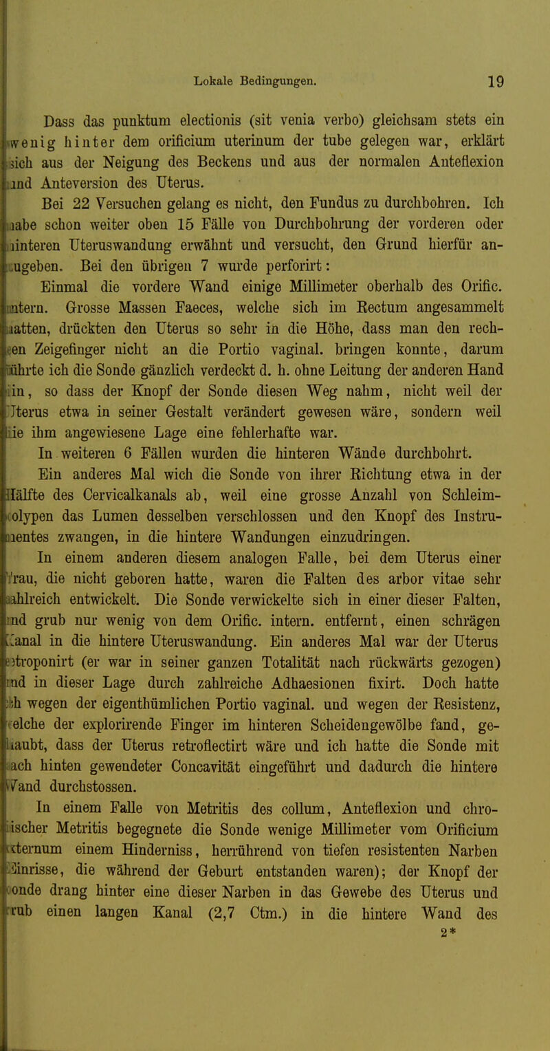 Dass das punktum electionis (sit venia verbo) gleichsam stets ein , euig hinter dem orificimn uterinum der tube gelegen war, erklärt ich aus der Neigung des Beckens und aus der normalen Anteflexion ind Anteversion des Uterus. Bei 22 Versuchen gelang es nicht, den Fundus zu durchbohren. Ich Kibe schon weiter oben 15 Fälle von Durchbohrung der vorderen oder linteren üteruswandung erwähnt und versucht, den Grund hierfür an- ugeben. Bei den übrigen 7 wurde perforirt: Einmal die vordere Wand einige Millimeter oberhalb des Orific. itern. Grosse Massen Faeces, welche sich im Kectum angesammelt latten, drückten den Uterus so sehr in die Höhe, dass man den rech- en Zeigefinger nicht an die Portio vaginal, bringen konnte, darum ilhrte ich die Sonde gänzlich verdeckt d. h. ohne Leitung der anderen Hand ia, so dass der Knopf der Sonde diesen Weg nahm, nicht weil der terus etwa in seiner Gestalt verändert gewesen wäre, sondern weil ie ihm angewiesene Lage eine fehlerhafte war. In weiteren 6 Fällen wurden die hinteren Wände durchbohrt. Ein anderes Mal wich die Sonde von ihrer Richtung etwa in der liilfte des Cervicalkanals ab, weil eine grosse Anzahl von Schleim- olypen das Lumen desselben verschlossen und den Knopf des Instru- lentes zwangen, in die hintere Wandungen einzudringen. In einem anderen diesem analogen Falle, bei dem Uterus einer rau, die nicht geboren hatte, waren die Falten des arbor vitae sehr iblreich entwickelt. Die Sonde verwickelte sich in einer dieser Falten, nd grub nur wenig von dem Orific. intern, entfernt, einen schrägen anal in die hintere Uteruswandung. Ein anderes Mal war der Uterus troponirt (er war in seiner ganzen Totalität nach rückwärts gezogen) •id in dieser Lage durch zahlreiche Adhaesionen fixirt. Doch hatte Ii wegen der eigenthümlichen Poi-tio vaginal, und wegen der Resistenz, eiche der explorirende Finger im hinteren Scheidengewölbe fand, ge- liiubt, dass der Uterus retroflectirt wäre und ich hatte die Sonde mit ich hinten gewendeter Concavität eingeführt und dadurch die hintere /and durchstossen. In einem Falle von Metritis des coUum, Anteflexion und chro- ischer Metritis begegnete die Sonde wenige Millimeter vom Orificium dernum einem Hinderniss, herrührend von tiefen resistenten Narben iinrisse, die während der Geburt entstanden waren); der Knopf der oude drang hinter eine dieser Narben in das Gewebe des Uterus und lub einen langen Kanal (2,7 Ctm.) in die hintere Wand des