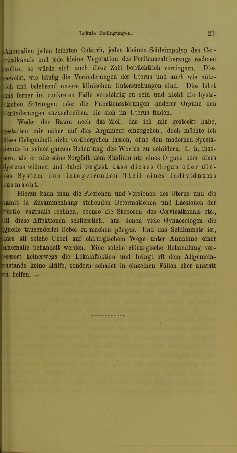 \noiiialien jeden leichten Catarrh, jeden kleinen Schleimpolyp des Cer- icalkanals und jede kleine Vegetation des Peritonaealüberzugs rechnen vöUte, so würde sich auch diese Zahl beträchtlich verringern. Dies löweist, wie häufig die Veränderungen des Uterus und auch wie nütz- ich und belehrend unsere klinischen Untersuchungen sind. Dies lehrt ms ferner im conkreteu Falle vorsichtig zu sein und nicht die hyste- ischen Störungen oder die Functionsstörungen anderer Organe den cränderungen zuzuschreiben, die sich im Uterus finden. Weder der Raum noch das Ziel, das ich mir gesteckt habe, statten mir näher auf dies Argument einzugehen, doch möchte ich ese Gelegenheit nicht vorübergehen lassen, ohne den modernen Specia- omus in seiner ganzen Bedeutung des Wortes zu schildern, d. h. inso- eru, als er alle seine Sorgfalt dem Studium nui- eines Organs oder eines Ustems widmet und dabei vergisst, dass dieses Organ oder die- es System den integrirenden Theil eines Individuums US macht. Hierzu kann man die Flexionen und Versionen des Uterus und die amit iu Zusammenhang stehenden Deformationen und Laesionen der ^ortio vaginalis rechneu, ebenso die Stenosen des Cervicalkanals etc., 11 diese Affektionen schliesslich, aus denen viele Gynaecologen die Quelle tausenderlei Uebel zu machen pflegen. Und das Schlimmste ist, ISS all solche Uebel auf chirurgischem Wege unter Annahme einer Anomalie behandelt werden. Eine solche chirurgische Behandlung ver- bessert keineswegs die Lokalaffektiou und bringt oft dem AUgemein- ustande keine Hülfe, sondern schadet in einzelnen Fällen eher anstatt u helfen. —