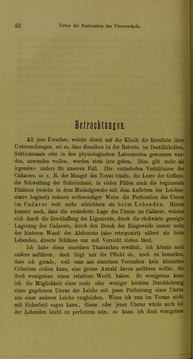 BetracItMpii. All jeue Torscher, welche direct auf die EQiuik die Kesultate ihrer Untersuchungen, sei es, dass dieselben in der Retorte, im Destillirkolben, Sektionssaale oder in den physiologischen Laboratorien gewonnen wur- den, anwenden wollen, werden stets irre gehen. Dies gilt mehr als irgendwo anders für unseren Fall. Die verändei-ten Verhältnisse des Cadavers, so z. B. der Mangel des Tonus Vitalis, die Leere der Gefösse, die Schwellung der Schleimhaut, in vielen Fällen auch die beginnende Fäulniss (welche in dem Muskelgewebe mit dem Aufhören der Leichen- starre beginnt) müssen uothwendiger Weise die Perforation des Uterus im Cadaver weit mehr erleichtern als beim Lebenden. Eienu kommt noch, dass die veränderte Lage des Uterus im Cadaver, welcher sich durch die Erschlaffung der Ligamente, durch die rückwärts geneigte Lagerung des Cadavers, durch den Druck der Eingeweide immer mehr der hinteren Wand des Abdomens (also retroponirt) nähert als beim Lebenden, directe Schlüsse nur mit Vorsicht ziehen lässt. Ich habe diese einzelnen Thatsachen erwähnt, ich könnte noch andere anführen, doch liegt mir die Pflicht ob, noch zu bemerken, dass ich gerade, weil man aus einzelnen Versuchen kein klinisches Criterium ziehen kann, eine grosse Anzahl davon anführen wollte, die doch wenigstens einen relativen Werth haben. So wenigstens kann ' ich die Möglichkeit einer mehr oder weniger leichten Durchbohrung eines gegebenen Uterus der Leiche mit jener Perforirung eines Uterus aus einer anderen Leiche vergleichen. Wenn ich nun im Voraus nicht mit Sicherheit sagen kann, dieser oder jener Uterus wüi-de auch bei der Lebenden leicht zu perforiren sein, so kann ich doch wenigstens
