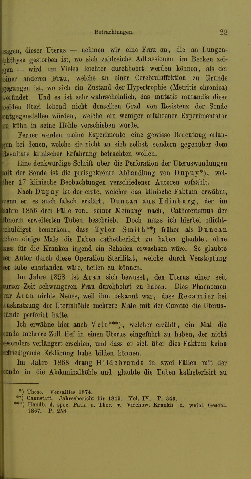 sagen, dieser Uterus — nehmen wir eine Frau an, die an Lungen- phthyse gestorben ist, wo sich zahlreiche Adhaesionen im Becken zei- — ■wird um Vieles leichter durchbohrt werden können, als der 3iner anderen JFrau, welche an einer Cerebralaffektion zu* Grunde /gegangen ist, wo sich ein Zustand der Hypertrophie (Metritis chronica) , rorfindet. Und es ist sehr wahrscheinlich, das mutatis mutandis diese I )eiden Uteri lebend nicht denselben Grad von Resistenz der Sonde ; mtgegenstellen würden, welche ein weniger erfahrener Experimentator :u kühn in seine Höhle vorschieben würde. Ferner werden meine Experimente eine gewisse Bedeutung erlan- :jen bei denen, welche sie nicht an sich selbst, sondern gegenüber dem Resultate klinischer Erfahrung betrachten wollen. Eine denkwürdige Schrift über die Perforation der Uteruswandungen mit der Sonde ist die preisgekrönte Abhandlung von Dupuy*), wel- Wiev 17 klinische Beobachtungen verschiedener Autoren aufzählt. Nach Dupuy ist der erste, welcher das klinische Faktum erwähnt, rirenn er es auch falsch erklärt, Duncan aus Edinburg, der im sahre 1856 drei Fälle von, seiner Meinung nach, Catheterismus der tbnonn erweiterten Tuben beschrieb. Doch muss ich hierbei pflicht- cchuldigst bemerken, dass Tyler Smith**) früher als Duncan cchon einige Male die Tuben cathetherisirt zu haben glaubte, ohne aass für die Kranken irgend ein Schaden erwachsen wäre. So glaubte eer Autor durch diese Operation Sterilität, welche durch Verstopfung eer tube entstanden wäre, heilen zu können. Im Jahre 1858 ist Arau sich bewusst, den Uterus einer seit uui'zer Zeit schwangeren Frau durchbohrt zu haben. Dies Phaenomen rar Ar an nichts Neues, weil ihm bekannt war, dass ßecamier bei .mskratzung der Uterinhöhle mehrere Male mit der Curette die Uterus- Sande perforirt hatte. Ich erwähne hier auch Veit***), welcher erzählt, ein Mal die oonde mehrere Zoll tief in einen Uterus eingeführt zu haben, der nicht Besonders verlängert erschien, und dass er sich über dies Faktum keine iefriedigende Erklärung habe bilden können. Im Jahre 1868 drang Hildebrandt in zwei Fällen mit der jonde in die Abdominalhöhle und glaubte die Tuben katheterisirt zu *) These. Versailles 1874. *) Cannstatt. Jahresbericht für 1849. Vol. IV. P. 343. Handb. d. spec. Path. u. Ther. v. Virchow. Kraukh, d. weibl. Geschl. 1867. P. 258.