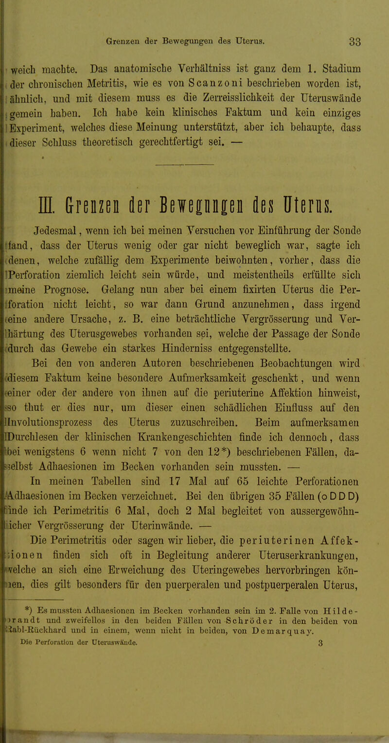 weich machte. Das anatomische Verhältniss ist ganz dem 1. Stadium der chronischen Metritis, wie es von Scanzoni beschrieben worden ist, ähnlich, und mit diesem muss es die Zerreisslichkeit der Uteruswände o-emein haben. Ich habe kein klinisches Faktum und kein einziges Experiment, welches diese Meinung unterstützt, aber ich behaupte, dass .lieser Schluss theoretisch gerechtfertigt sei. — E drenzefl der BewepnpD fles Uterns. Jedesmal, wenn ich bei meinen Versuchen vor Einführung der Sonde md, dass der Uterus wenig oder gar nicht beweglich war, sagte ich 'i3nen, welche zufällig dem Experimente beiwohnten, vorher, dass die Perforation ziemlich leicht sein würde, und meistentheils erfüllte sich ineine Prognose. Gelang nun aber bei einem fixii'ten Uterus die Per- foration nicht leicht, so war dann Grund anzunehmen, dass irgend eine andere Ursache, z. B. eine beträchtliche Vergrösseruug und Ver- lhärtung des Uterusgewebes vorhanden sei, welche der Passage der Sonde fdurch das Gewebe ein starkes Hinderniss entgegenstellte. Bei den von anderen Autoren beschriebeneu Beobachtungen wird cdiesem Faktum keine besondere Aufmerksamkeit geschenkt, und wenn feiner oder der andere von ihnen auf die periuterine Affektion hinweist, >so thut er dies nur, um dieser einen schädlichen Eiufluss auf den llnvolutionsprozess des Uterus zuzuschreiben. Beim aufmerksamen IDui'chlesen der kKnischen Krankengeschichten finde ich dennoch, dass tbei wenigstens 6 wenn nicht 7 von den 12*) beschriebenen Fällen, da- ? selbst Adhaesionen im Becken vorhanden sein mussten. — In meinen Tabellen sind 17 Mal auf 65 leichte Perforationen ^Adhaesionen im Becken verzeichnet. Bei den übrigen 35 Fällen (o D D D) nnde ich Perimetritis 6 Mal, doch 2 Mal begleitet von aussergewöhn- iicher Vergrösseruug der Uterinwände. — Die Perimetritis oder sagen wir lieber, die periuterinen Affek- ;:ionen finden sich oft in Begleitung anderer Uteruserkrankungen, welche an sich eine Erweichung des Uteringewebes hervorbringen kön- iien, dies gilt besonders für den puerperalen und postpuerperalen Uterus, *) Es mussten Adhaesionen im Becken vorhanden sein im 2. Falle von Hilde- urandt und zweifellos in den beiden Fällen von Schröder in den beiden von Uabl-Eückhard und in einem, wenn nicht in beiden, von Demarquay. Die Perforation der Uteiniswände. 3