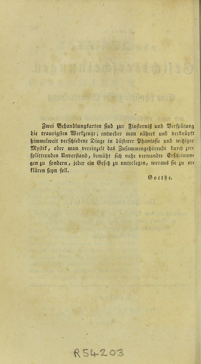 Swet Q3e§anblung$arfen ftnt) $ur Sinfiernig unb 33eiTpä(urg bie traurtgflen SSm’f'ieuge; enfmeber man nähert unb berfnüpft f>imnulweit bei'föiebene Singe in büflerer tyfyavtafic unb migigcr 9)?t;flif, ober man bereinjeft ba6 Sufaninten^örenbe burdj jcr* fplirternben Unbcrftanb, bemüht fid> na£)e bermanbte Srfd;cinun« gen ju fonbern, jebet ein ©efefc ju unterlegen, woraus fie jit er< Hären feyn folf. © o c f t} e. ({SU-ZoS
