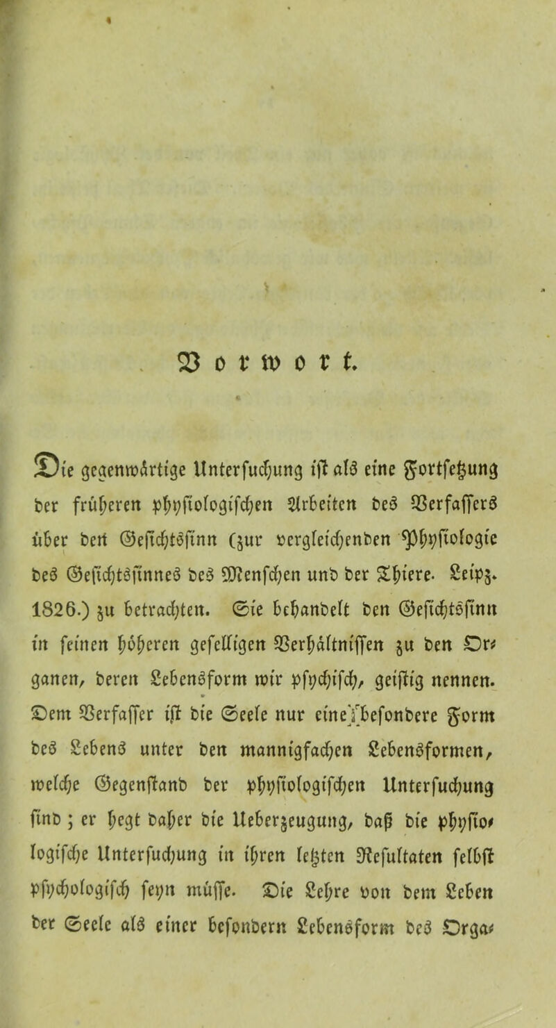 « 23 o t tt> o v t. % !Die gegenwärtige Unterfudfjung ift aB eine gortfegung ber früheren ^^fiofogifc^en Arbeiten beö CBerfafferS xiber bert ©eftchBftnn (jur »ergietchenben ^p^fioBgie beö ©eftchBfinneö be3 5D?enfchen unb ber Spiere- SeipS* 1826.) ju Betrachten, ©ie Behanbeit ben ©eftchtoftmt fit feinen jwjjeren gefetfigen 93erhäitnijfen §u ben Dr* ganen, bereit 2e6cn6form wir pfychtfd), geifh'g nennen. » £>ent 23erfajfer ijt bte ©eeie nur ctneTBefonbere gornt beö SeBenö unter ben mannigfachen £eBenöformen, wcicf;e ©egenftanb ber ^fwfogifchen Unterfuchung finb ; er f;egt baher bte UeBer§eugung, baß bte Iogifche Unterfuchung in tf;ren iefjten 3?efuitaten feiBtf PMoBgifch Byn muffe. ©ie £cl)re non bem £cBen bet ©eeie aB einer Bcfonbern SeBeneform be3 £5rga*