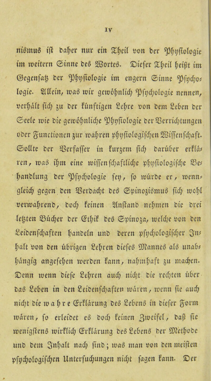 nitfmuö ift bnjcr nur ein £Jcii von ber spjpftologte im wettern ©inne beö 2ßortc3. Siefer £i;eil Jet ft im ©egenfafj ber ^pjpftoiogie im engern ©inne ^fpdjo? Iogte. 5Itfetn, waö wir gewojnlicj ^pfydjologte nennen, oerjdit jicj ju ber fünfttgen gejre von bem geben ber ©eeie tote bte gewojnltcje ^PJpjioIogie ber^ßerrtcjtungen ober g-unettonen #Ur wajren pJj;ftofog.tfcJenStffenfcJaft. ©otfte ber ^erfaffer in furjent ftd; barüber er!lä* ren, wa3 ijm eine wiffenfcjaftlicje pjpftologtfcje 33e* Janbiung ber spfpdjoiogte fep, fo würbe er, wenn* gietcj gegen ben Sßerbdcjt beö ©pino§i3mu3 ftef; wojf i oerwajrenb, bod; feinen Stnftanb nejmen bte bret festen 25ücjer ber Grtjif beö ©ptno§a, weldje oon ben geibenfd;aften Janbein unb beren pfpdjologtfcjer ^:n? Jaft von ben übrigen gejren btefeö 9Jfanne$ aB unab* Jangig angefejen werben fann, najmjaft §u maejen. ■Denn wenn btefe gejren aud; niejt bte rcdjten über ba6 geben in ben getbenfdjaften waren, wenn fte auef? ntd;t bte wa Jre ©rfidrung be3 gebend tn btefer ^ornt waren, fo erfetbet eo bodj feinen ß^etfei, baß fte wentgffenö wtrHtcJ ©rfidrung beö gebend ber Qttetjobe unb bem nad; ftnb; waö man oon ben weiften pfpd;otogtfd;en Unterfud;ungcn nid;t fagen fann. Ser *