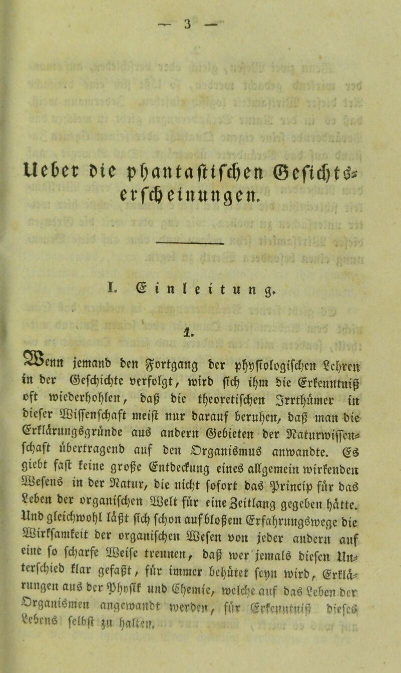 liebet t>ie pbantafttfcljen ©cfiJ)t^ evfdjetnuttgctt. I. Einleitung» 1. 5Öcim icmaitb ben Fortgang ber pf)9ftologtfd)cn Selben in ber ®efd)td)tc »erfolgt, wirb fTcfj ifym bte Erfenntniß oft wicberbofßen, baß bte tfyeoretifdjen 3rrtf)umcr tn btefer 28tffenfcßaft rneift nur barauf berufen, baß man bte Grrfldrungögritnbe auö anbern ©ebieten ber 9?atttmiffcn* feßaft übertragenb auf beit £)rgautömuö amoanbte. gtebt faß feine große Entbecfung etneö allgemein lotrfeubcn äüefcnö in ber 3?atur, bic nießt fofort ba$ 9)rinct> für baö «eben ber orgamfeßen SßWt für eine Seitlang gegeben ßätte. llttb gfeicf;rt>of)l l&ßt ßcß fd)on auf bloßem Erfatyrungörocge bte SBtrffamfctt ber orgatttfcßcu ^Befctt »on jeher aitbertt auf eine fo fdjarfe 2ßeife trennen, baß toer jemals btefen Xln* tcrfclßeb flar gefaßt, für immer behütet fcpn mirb, ©rflä* rungen auö ber ‘Pfjoftf unb (feinte, n>cld)c auf baS Men ber Organismen angemaubt werben, für Erfejmtniß biefcS ^ebntö felbß *u fjalten.
