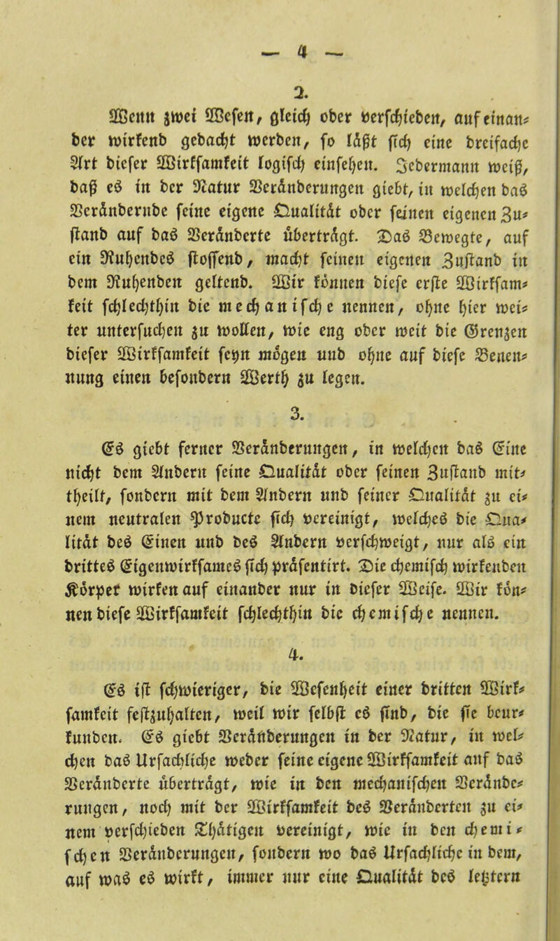 2. Sßcitit jwei 20cfen, gleirfj ober berfdueben, aufeinan* ber wirfenb gebaut werben, fo idfjt ftdj eine bretfarfjc 3irt tiefer SOBirffamfeit iogifd) einfefjen. Sebermamt »cif, baß eö in ber Stfatur SBerdnberungen giebt, itt wefefjen ba$ SSerdnberube feine eigene Oualttdt ober feinen eigenen 3u* ftanb auf baö SSerdnbcrte übertrdgt. £aö bewegte, auf ein S'iufjcnbcö ftoffenb, madjt feinen eigenen Buftanb in bern Dienten geltenb. ÜBtr fbnuen btefe erfie SBirffam* feit \d)Ud)tt)in bic meebanifebe nennen, of>ne f>ier wei* ter unterfueijen $n wollen, wie eng ober weit bic @ren$en btefer SÖirffamfett fc^n wogen uub offne auf btefe 25enen* nung einen befonbern SBertff legen. 3. (£$ gtebt ferner SSeranberuitgett, in welchen ba§ Cf ine nicht bent Sintern feine Dualitdt ober feinen Buftaub mit* tfyeüf, fonbern mit bent Sintern unb feiner Cualitdt $u ei# nein neutralen sprobuctc ftd) bereinigt, weidjeö bic £lua* litat beö Gnnen uub beö Sinbern öerfc^weigt, nur afä ein britteS GrigeuwtrffameS jTd) prdfentirt. 2>tc djemifdj wirfenbeit Äörpef wirfen auf eütanber nur in btefer SBcife. 2Bir fon* nen biefe 2Birffamfcit [cfylecfytfyitt bic cfycnttfcfye nennen. 4. @3 tff fdfwiertgcr, bie fBSefeitfyeit einer britten 28trf* famfeit fefouffaiten, weil wir feibfl cö flnb, bie ffc beur* fuubcit* (i$ gtebt Serdnbernngen in ber 9*atur, itt xotU eben baö Urfacbiidje weber feine eigene 28irffamfeit auf baö SScrdubcrte übertragt, wie in ben meebantfeben 33crdnbc* ruttgen, nod) mit ber SBirffamfeit beS Söerdubcrtcu $u ci* nent nerfdjieben ZlfitiQcn bereinigt, wie tu ben djemi* fd)cn SSerdttbcrungen, fonbern wo baö Urfadjüdjc in beut, auf wa$ e$ wirft, immer nur eine Dualität bcö iefcfcrn