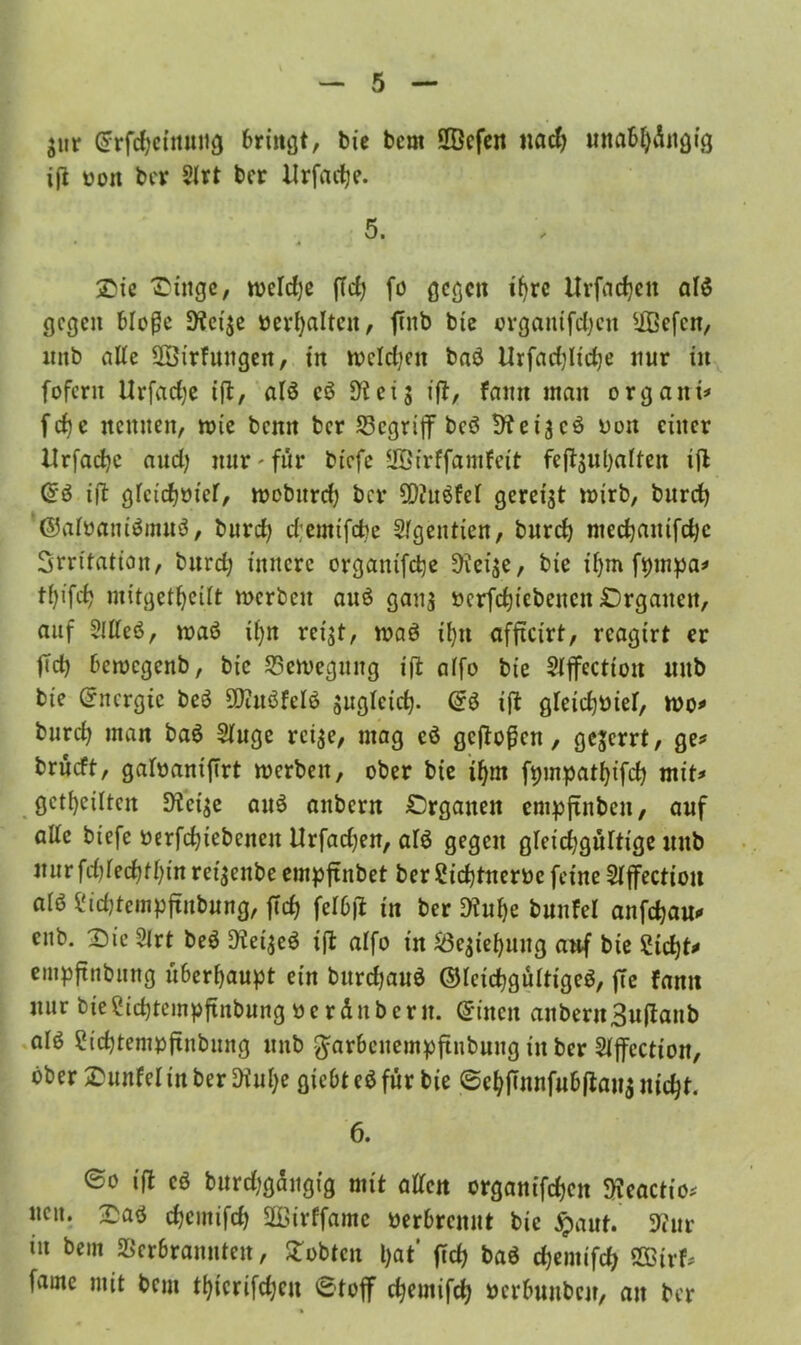 $ur @rfdjetttuiig bringt, bie bcm ÜGefen uacfy unabljüitgig ift oott ber Sfrt ber llrfadje. 5. Die ^ingc, roeldje (Id) fü gegen ifyre Urfaefjett afö gegen bloße EKei$e »erhalten, finb bte orgaitifdjctt Effiefcn, imb aUe SBirfuttgen, in n>cld;en baö Urfadjlidje nur in fofern Urfadje ijt, als e£ die 13 ift, famt inan organi* febe nennen, rote bemt bcr begriff bcö Bteijcö non einer llrfadje and; nur - für btefe SBirffamfeit feft$ul)aften ift (£$ ift gfctcbüief, roebitrd) bcr €D2uöfef gereift roirb, burd) '©alüaniömttö, burd) djemtfdje Slgentien, burd) medjattifdjc Srritatian, burd) innere organtfcfye EKei$e, bie itjm fpmpa* tf^tfd) mitgetljeüt roerben auö ganj »erfcfjicbettcn £5rgaiteit, auf 2llleö, roaö tfyn rct$t, roaö ifyn affteirt, rcagtrt er fTd) beroegenb, bie ESeroeguitg ift affo bie Sijfccttou mtb bte Energie be$ EDittöfdö sngfetd). ift gletdjmef, roo* burd) man baö Sfuge rci$e, mag cö geftoßett, gejerrt, ge* brueft, gafoanifirt roerben, ober bie ifym fpmpatfyifd) mit* geteilten E>ici$e auö anbern Organen cmpjtnbett, auf atte biefe öerfdjtebenett Urfadjen, afö gegen gleidjgüftige mtb jiur fd)red)tf;in ret^enbe empftnbet berufnem feine Slffection alö £id)tcmpftitbung, fid) \e\bft in ber E)tuf)e bunfel anfdjau* ettb. Die 2irt beä D?ei$e$ ift alfo in EÖc^ietjnng anf bie ?tcf)t* empftnbung überhaupt ein bnrdjauö ©IctdjgürttgeS, fte famt nur bteSidjtempftnbung üe r dnb er it. ©inen anbern3u(fanb alö 2id)tempftnbung mtb ^arbenempftnbung in ber Sfffcctton, ober Dunfel in ber Diufye giebt eö für bie @el)jmnfubßau$ tticfyt. 6. 60 ift cö burd;gaugfg mit affen organifdjen EKeactio* nett. Daö djemifdj Effiirffamc nerbremtt bie £aut. 9?ur tu beut EBerbrannteu, lobten l)at’ fid) baö d)emtfcf> SÖBirf* fame mit beut tfytcrifdjcu 6tojf djeutifd) öcrbuubcn, an bcr