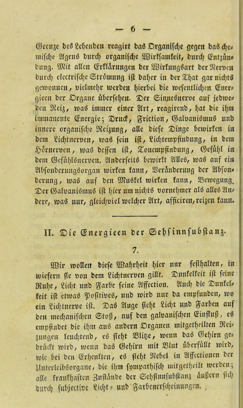 ©vcitje bcß Scbcnbeu rcagirt baß £)rganifd)e gegen baß d)c* imfcfye Slgcitß burcfy organifcfyc 2Ötrffamfett, burcf) Gfntjünö bung. Üfltt alten Grrfldrmtgcn ber SOßirfungßart ber Serben bitrd) clcctrifdjc (Strömung t(t baljer üt ber Xfyat gar nicfytß gewonnen, niclmefyr werben hierbei bte wefentlicfycn Gfner* giccit ber Organe überfein. 2)er (Stnncßnem auf jebwe* beit Sflctj, waß immer einer 2lrt, reagirenb, f)at bie if)m immanente Energie; 2)rucf, ^riction, ©alnantßmuß nnb innere orgaitifdje D^eijung, alle biefe 2)ütge bewirten in bem Sidjtuerncn, waß fein ijt, Stcfytempjrnbung, in bem ^öruerocu, waß beffen i(t, £oncmpftnbuug, ®efül)l in bem ®cfu()lßucroeu. Slnberfettß bewirft SlUeß, waß auf etn Slbfoubcruugßorgan wtrfcit famt, SSerdnbernng ber 5lbfon* berung, waß auf beit Sftußfel wirfen fann, Bewegung. 25er ©alnanißmuß ift l)icr um ntcfytß oorncfymcr alß alleßSln* bere, waß nur, gletdjoiel weicher Slrt, afftetren, retten fann. II, <Dte (Snergieen ber ©ejftnnfu6jlan§. 7. ööir woKett biefe 3Baf)rl)eit f^icr nur fehlten, in wiefern ffc non bem Sicbtnemen gillt. 2)unfelfctt ift feine sjfJn^e, £id)t unb $arbc feine Slffcction. 2htcf> bte £>unfcl* feit ift etwaß ^ojltfoeß, unb wirb nur ba empfunbeu, wo ein Sidjtnewe ift. 2)aß Sluge fic^t Sid)t unb färben auf ben med)antfd)cn ©to{5, auf ben galnanifcbeit Gnnfluß, cß empftnbet bte il)m anß anbern Organen mitgct^iltcn 9ici* jungen Icudjtenb, cß ficf)t 33ltlje, wenn baß ©cfg'rn gc* brftdt wirb, wenn baß ®cl)irn mit 35lut überfüllt wirb, wie bei bcu (£rl)cnften, cß fielet Siebet in Sljfcctionen ber llutcrlcibßorganc, bte il)tn fi;mpatf)ifdj mitgctfjcilt werben; alle frauffjaften 3uftdnbe ber (Scljffnnfubjtanj äußern M burcl| fubjectinc Sicfct* unb $avbencrfd;einungcn. ,