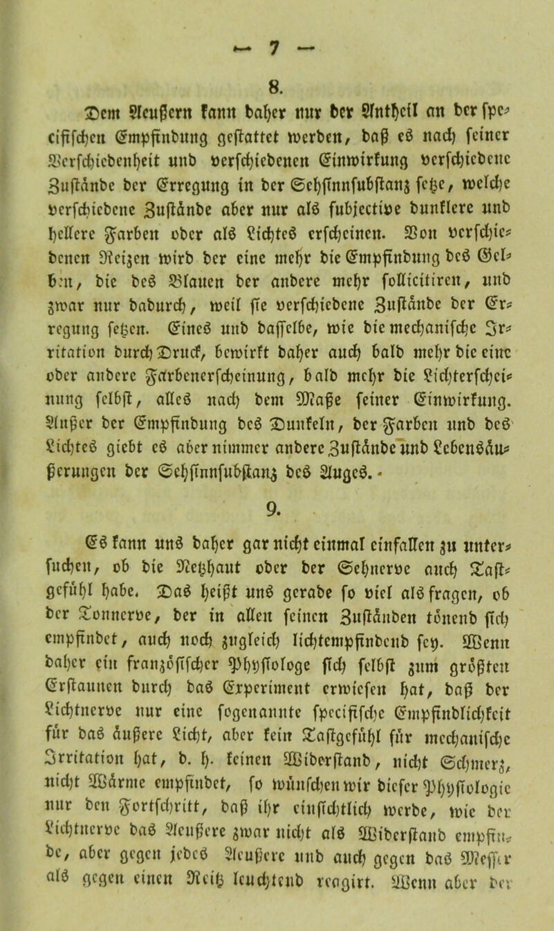 8. ®cm Slcußcrn famt bafycr mir bcr Sfntbcil nn bcr fpe* cififcbcit ©mpftitbuitg cjcftattct werben/ baß eß nad) feiner SScrfc&icbenbett unb »crfc^tcbcncn Grtnwirfung ucrfcbicbcuc Suftänbc ber Erregung üt ber ©cbftnnfubßanj fefce, wcfdje ucrfducbene Bußänbe aber nur alß fubjectitte bnnflcrc unb belfere färben ober alß £tcbtcß crfcbcinen. SSon ttcrfdjic* beiten Zeigen wirb bcr eine mehr bie Grmpftnbung beß ©cf* b:n, bie beß Pfauen ber anbere mehr foflicitircn, unb gwar nur babureb, weil fte oerfcbicbene Suftänbe bcr ©r* regung feiscn. ©t'itcß uitb baffcI6c, wie bie meebanifebe 3r* ritation burcb£5rucf, bewirft bafyer aud) halb ntef)r bie eine ober anbere $arbcnerfcbeinung, halb mehr bie £id)terfd)ci* nung fclbft, affcß nad) bem 9)?aße feiner ©inwirfuug. Stoßer bcr ©mpftnbung beß 33unfefn, bcr färben unb beß' £id)teß giebt cß aber niunncr anbere Bwftdnbc unb £cbcnßäu* ßcrungcu bcr @cbftnnfubfian^ beß 2fugcß. - 9. @ßfamt mtß bafjer gar nicht cütmar cinfaHcn 311 unter* fud)en, ob bie Kej^aut ober ber ©ebnem auef) £aft* gefügt habe. 2)aß f)eißt unß gcrabe fo tttcl alß fragen, ob bcr Stonncrbe, ber in affen feinen 3uffänben tbneub ffd) empfinbet, auch nod) gugfeid) Iidjtempftnbcub fcp. 2ßemt bafjer ein frangofifeber spf)*)fwfoge ffd) fcfbß gum größten ©rftaunen burcl) baß ©rperiment erwiefen \)at, baß bcr Vicbtncroe nur eine fogenannte fpccißfd)c ©mpftnbfid)fcit für baß äußere ?icf)t, aber fein £aßgcfuf)I für mcdjanifd)c Irritation bat, b. {). feinen 20tberßanb, nicht ©djmerg, nid)t SBärme empfmbet, fo wünfdjenwir biefer ^bDßofogic nur beit ftortfdjritt, baß if)r ciußd)tlid) werbe, wie ber id) tu ei oe baß Sfeußere gwat uid)t afß üffiibcrßaub cmpfnij? bc, aber gegen jebcß Sfcußcrc unb and) gegen baß SDteflu- afß gegen einen Weit} Icud;teub reagirt. 2Bcnn aber bei