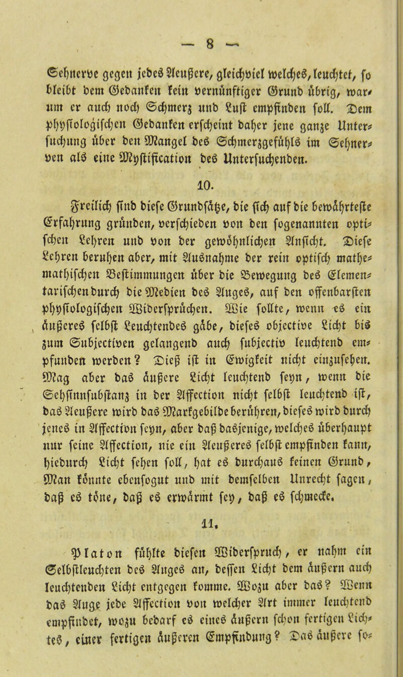 ©cljncrve gegen jebeä tatcre, gleichviel tveld;e$, feuchtet, fo bleibt bent ©ebattfett fern vernünftiger ©runb übrig, tvar* «nt er and) nod) @chmer$ «nb Cuft cmpftitbeit fott. Dem phpfiologifchcn ©ebanfen erfdjeint bafyer jene ganje Untere fttdjnng über bett Mangel beö @c^mcrjgefü()iö im ©efyner* ven alö eine üftpfliftcation beS ilnterfuchenben. 10. freilich ftnb biefe ©runbfüfce, bie ftd? auf bie beivüfjrtefte (Erfahrung grüttben, verfchieben von ben fogenamtten opti* fdjen Scl)ren mtb von ber gewöhnlichen SfnfTcht. Diefe ^el;ren beruhen aber, mit $fu6naf)me ber rein opti'fd) matlje* ntat()ifd)en S3eftimmungcn über bie Bewegung beö ©fernen* tarifchenburch bie9Jtebien be6 Sfugc$, auf ben offenbarten phpftofogtfehen üEötbcrfprüchen. SÖ3ie fottte, tvemt eS ein , üutcreö fcfbft 2eud)tenbe6 gübe, biefeö objcctive Sicht biä Sunt 0ubjccttven gclattgenb auch fubjectiv feuchtenb ent# pfuttben tverben? Dicfj ift in ©tvigfeit tticbjt etnsufebe«. SD?ag aber baö andere Sicht feuchtenb fepn, tvemt bie ®ehfinufubftan$ tu ber Stffcction nid)t fcfbft feuchtenb ift, ba$ taffere wirb baö 9)?arfgebifbe berühren, btefeö tvirb burd) jenes in Sfffection fcpn, aber bat baSjcnige, welche^ überhaupt nur feine Sfffection, nie ein tatfereö fefbft entpftnben fatttt, l)teburch £id)t fefyen foff, hat eö burchauö feinen ©runb, SD?an fomttc ebenfogut mtb mit bemfclbctt Unrecht fagett, bat töne./ bat erwärmt fcp, bat e$ fd;mecfe. 11, ^fatott füllte biefett üBiberfprud), er nahm ein ®clbftlcud)ten bcö Sfttgeö an, beffett £id)t bem üutern aud) lcud)tcubett Sidjt entgegen fomme. 2Bo$u aber baS? 2öenn baä Singe jebe Sfflfection von wefdjer Sfrt immer leudjtcnb empftnbet, wo$u bebarf c$ eiitcö üuteru fd)oit fertigen Cid)* te$, einer fertigen ünteren ©mpftnbung? Da$ äußere fo*