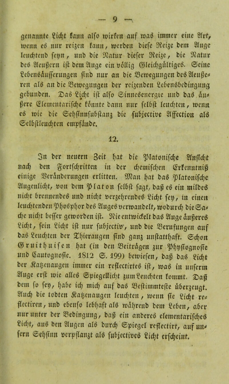 genannte gtd)t fanit alfo wirfett auf waö immer eine $frf> wenn eö nur rctjeit faitit, werben btefe 9ici$c bem Sluge leudjtenb fci>n, unb bie Sliatur biefer Dießc, bte ^Ttatur bcö Slcußcru i|l bem 5luge ein üolltg ©letdjgültigcö. «Seine gebenödttfferungen futb nur an bie Bewegungen beöSleuße* reu alö an bie Bewegungen ber rc^enben gebenöbebtngung gcbuuben. £)aö £id)t t)l alfo ©tmteöenergtc unb baö dtt* fcre ©lementarifcfye fonnte bann nur fclbft leudjtcn, wenn eö wie bie ©ef)futnfu&|ian$ bie fubjectioe Slffcction alö ©elbftlcudjten empfänbe. 12. Sn ber neuern Beit fjat bie ^lafontfdje SinfTdjt nad) ben gfortfdjrittcn in ber djemifdjeit Grrfenntniß einige Berdnbcrungen erlitten. ÜJton fjat baö spiatonifdje 3lugenli$t, non bem Platon felbfl faßt, baß eö ein milbeö nicfyt brennenbeö unb nidjt ner$ef)renbeö Sid;t fei), in einett Iendjtenben sp&oöpfjor beö Slugeö üerwanbelt, wobnrd? bie ©a* d>c nidjt befler geworben iffc. 3^teentwickelt baö Slugeäußereö ?id)t, fein Sid)t ift nur fubjecfiw, unb bte Berufungen auf baö 2eitd)teit ber £l)ieraugeit ftnb gan$ unfiattljaft. ©cljon ©ruitfynifen Ijat (tu ben Beiträgen $ur ^DffognofTc unb GiautoguojTe. 1812 ©. 199) bewiefen, baß baö girfjt ber Äafccnaugen immer ein reflccttrteö tfl, waö in nnferm Singe erft wie allcö ©piegclltdjt $um£eud)ten fontmt. £)aß bem fo fet), Ijabe id) mtd> auf baö Bejiimmtefie überzeugt. Sind) bie tobten Äafcenaugcn leuchten, wenn ffe fr'djt re* flectiren, unb ebenfo lebhaft alö wdtyrenb bem geben, aber nur unter ber Bebingung, baß ein anbereö elementarifdjeö gid)t, auö ben Singen alö burd) ©piegcl reflectirt, auf m\* fern ©eljjtun iocrpflanat alö fubjectiöeö 2id;t erfdjeiut.